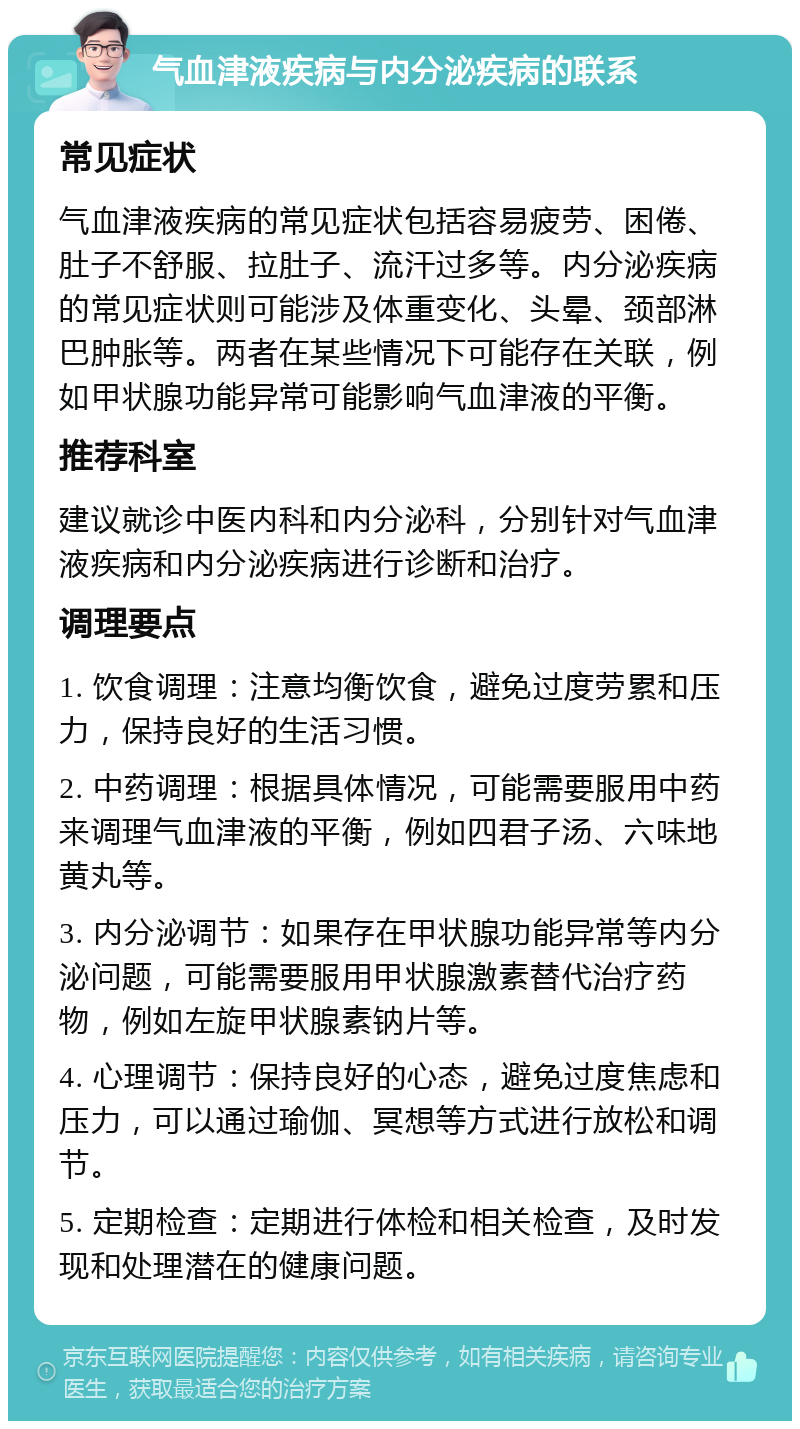 气血津液疾病与内分泌疾病的联系 常见症状 气血津液疾病的常见症状包括容易疲劳、困倦、肚子不舒服、拉肚子、流汗过多等。内分泌疾病的常见症状则可能涉及体重变化、头晕、颈部淋巴肿胀等。两者在某些情况下可能存在关联，例如甲状腺功能异常可能影响气血津液的平衡。 推荐科室 建议就诊中医内科和内分泌科，分别针对气血津液疾病和内分泌疾病进行诊断和治疗。 调理要点 1. 饮食调理：注意均衡饮食，避免过度劳累和压力，保持良好的生活习惯。 2. 中药调理：根据具体情况，可能需要服用中药来调理气血津液的平衡，例如四君子汤、六味地黄丸等。 3. 内分泌调节：如果存在甲状腺功能异常等内分泌问题，可能需要服用甲状腺激素替代治疗药物，例如左旋甲状腺素钠片等。 4. 心理调节：保持良好的心态，避免过度焦虑和压力，可以通过瑜伽、冥想等方式进行放松和调节。 5. 定期检查：定期进行体检和相关检查，及时发现和处理潜在的健康问题。