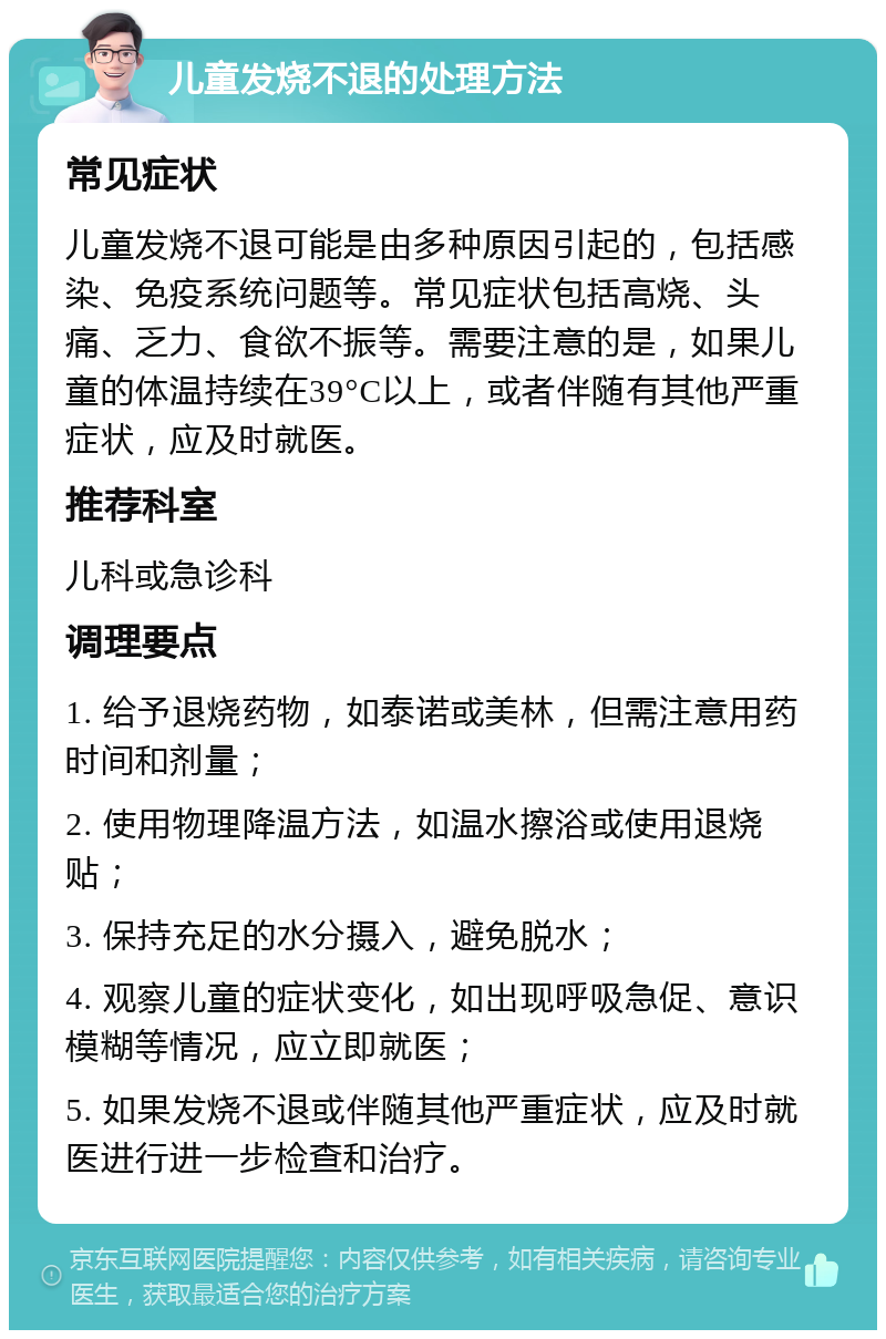 儿童发烧不退的处理方法 常见症状 儿童发烧不退可能是由多种原因引起的，包括感染、免疫系统问题等。常见症状包括高烧、头痛、乏力、食欲不振等。需要注意的是，如果儿童的体温持续在39°C以上，或者伴随有其他严重症状，应及时就医。 推荐科室 儿科或急诊科 调理要点 1. 给予退烧药物，如泰诺或美林，但需注意用药时间和剂量； 2. 使用物理降温方法，如温水擦浴或使用退烧贴； 3. 保持充足的水分摄入，避免脱水； 4. 观察儿童的症状变化，如出现呼吸急促、意识模糊等情况，应立即就医； 5. 如果发烧不退或伴随其他严重症状，应及时就医进行进一步检查和治疗。