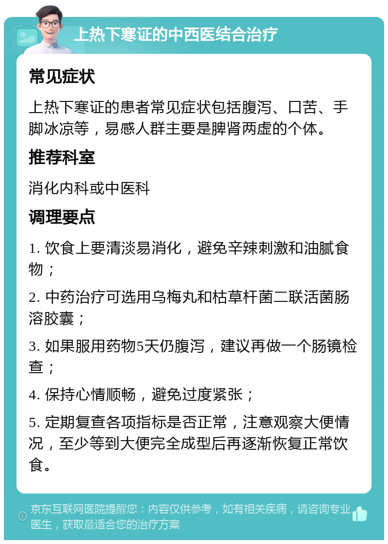 上热下寒证的中西医结合治疗 常见症状 上热下寒证的患者常见症状包括腹泻、口苦、手脚冰凉等，易感人群主要是脾肾两虚的个体。 推荐科室 消化内科或中医科 调理要点 1. 饮食上要清淡易消化，避免辛辣刺激和油腻食物； 2. 中药治疗可选用乌梅丸和枯草杆菌二联活菌肠溶胶囊； 3. 如果服用药物5天仍腹泻，建议再做一个肠镜检查； 4. 保持心情顺畅，避免过度紧张； 5. 定期复查各项指标是否正常，注意观察大便情况，至少等到大便完全成型后再逐渐恢复正常饮食。