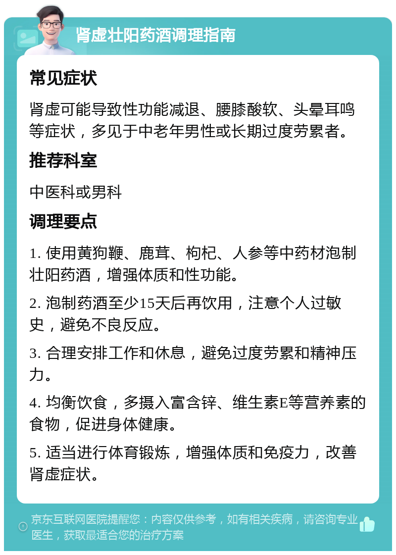 肾虚壮阳药酒调理指南 常见症状 肾虚可能导致性功能减退、腰膝酸软、头晕耳鸣等症状，多见于中老年男性或长期过度劳累者。 推荐科室 中医科或男科 调理要点 1. 使用黄狗鞭、鹿茸、枸杞、人参等中药材泡制壮阳药酒，增强体质和性功能。 2. 泡制药酒至少15天后再饮用，注意个人过敏史，避免不良反应。 3. 合理安排工作和休息，避免过度劳累和精神压力。 4. 均衡饮食，多摄入富含锌、维生素E等营养素的食物，促进身体健康。 5. 适当进行体育锻炼，增强体质和免疫力，改善肾虚症状。