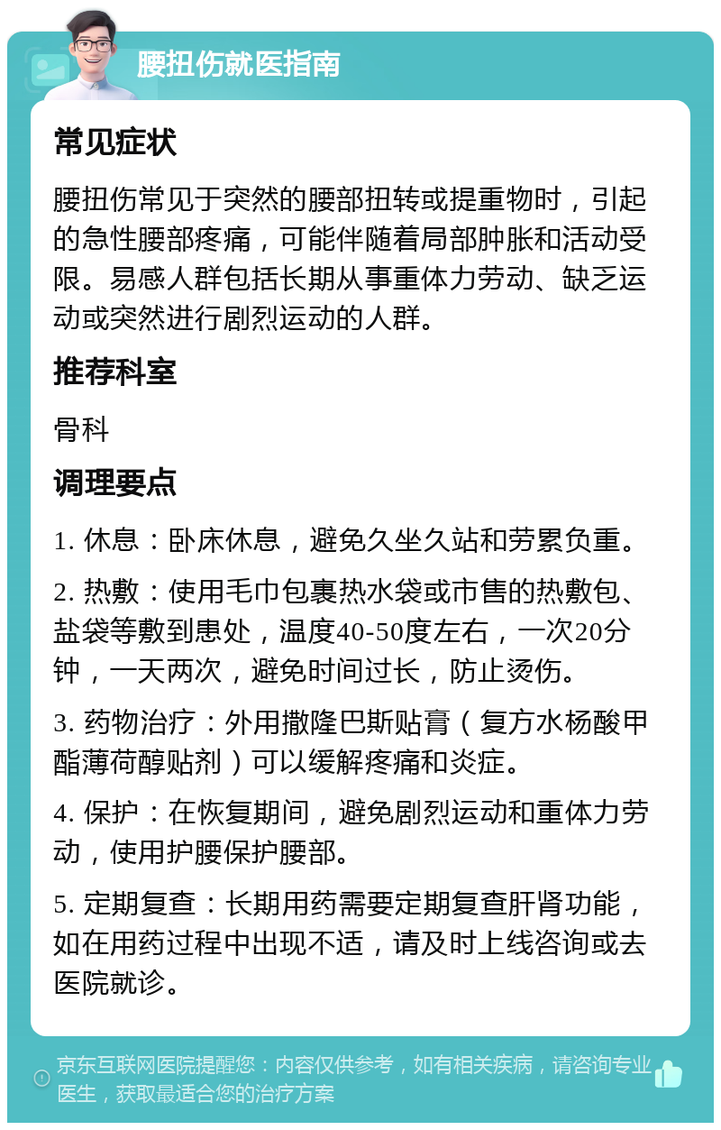 腰扭伤就医指南 常见症状 腰扭伤常见于突然的腰部扭转或提重物时，引起的急性腰部疼痛，可能伴随着局部肿胀和活动受限。易感人群包括长期从事重体力劳动、缺乏运动或突然进行剧烈运动的人群。 推荐科室 骨科 调理要点 1. 休息：卧床休息，避免久坐久站和劳累负重。 2. 热敷：使用毛巾包裹热水袋或市售的热敷包、盐袋等敷到患处，温度40-50度左右，一次20分钟，一天两次，避免时间过长，防止烫伤。 3. 药物治疗：外用撒隆巴斯贴膏（复方水杨酸甲酯薄荷醇贴剂）可以缓解疼痛和炎症。 4. 保护：在恢复期间，避免剧烈运动和重体力劳动，使用护腰保护腰部。 5. 定期复查：长期用药需要定期复查肝肾功能，如在用药过程中出现不适，请及时上线咨询或去医院就诊。