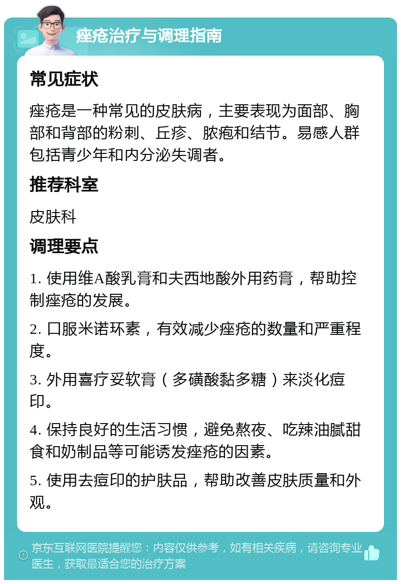 痤疮治疗与调理指南 常见症状 痤疮是一种常见的皮肤病，主要表现为面部、胸部和背部的粉刺、丘疹、脓疱和结节。易感人群包括青少年和内分泌失调者。 推荐科室 皮肤科 调理要点 1. 使用维A酸乳膏和夫西地酸外用药膏，帮助控制痤疮的发展。 2. 口服米诺环素，有效减少痤疮的数量和严重程度。 3. 外用喜疗妥软膏（多磺酸黏多糖）来淡化痘印。 4. 保持良好的生活习惯，避免熬夜、吃辣油腻甜食和奶制品等可能诱发痤疮的因素。 5. 使用去痘印的护肤品，帮助改善皮肤质量和外观。