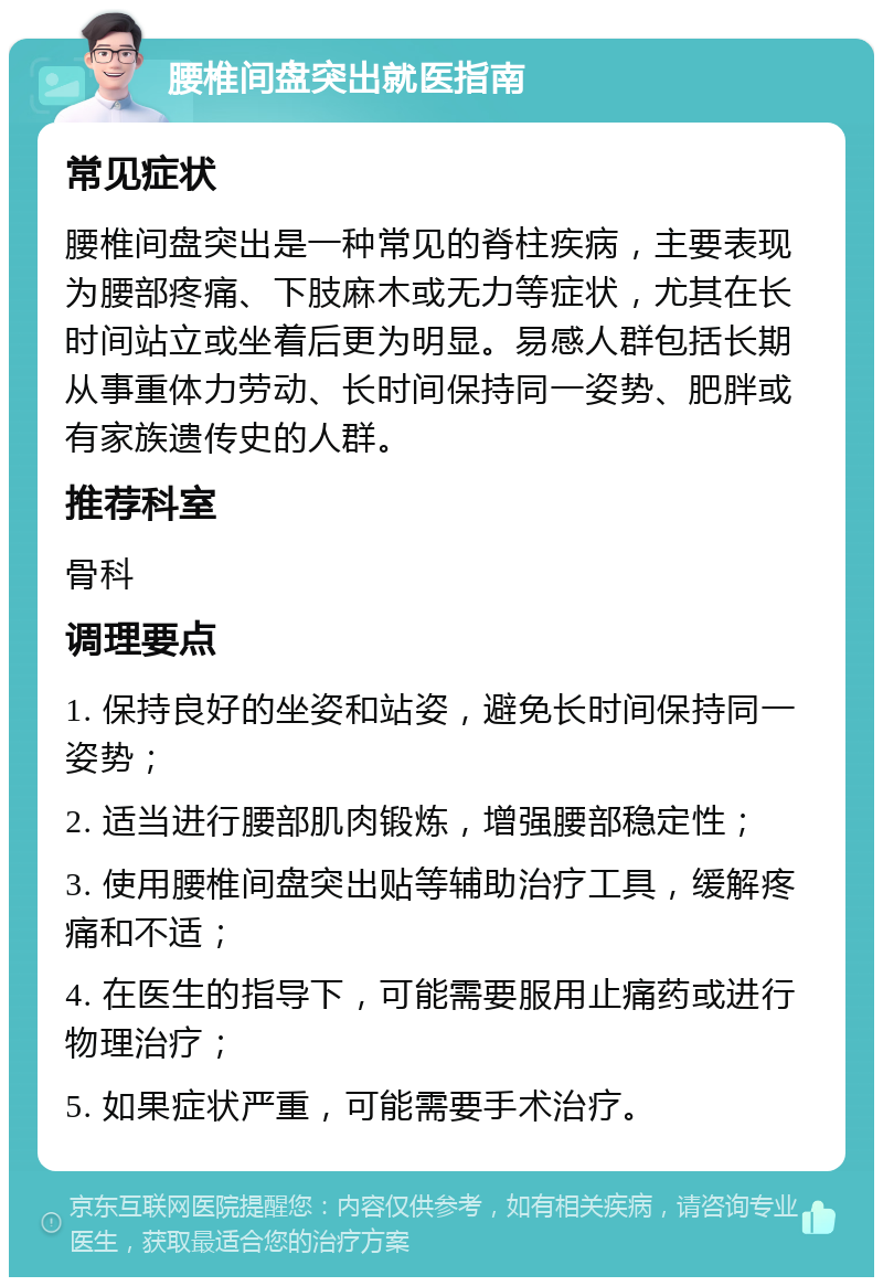 腰椎间盘突出就医指南 常见症状 腰椎间盘突出是一种常见的脊柱疾病，主要表现为腰部疼痛、下肢麻木或无力等症状，尤其在长时间站立或坐着后更为明显。易感人群包括长期从事重体力劳动、长时间保持同一姿势、肥胖或有家族遗传史的人群。 推荐科室 骨科 调理要点 1. 保持良好的坐姿和站姿，避免长时间保持同一姿势； 2. 适当进行腰部肌肉锻炼，增强腰部稳定性； 3. 使用腰椎间盘突出贴等辅助治疗工具，缓解疼痛和不适； 4. 在医生的指导下，可能需要服用止痛药或进行物理治疗； 5. 如果症状严重，可能需要手术治疗。