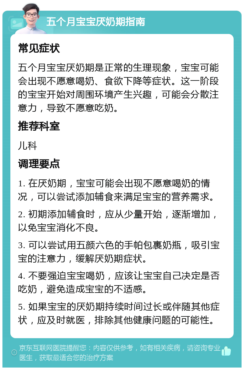 五个月宝宝厌奶期指南 常见症状 五个月宝宝厌奶期是正常的生理现象，宝宝可能会出现不愿意喝奶、食欲下降等症状。这一阶段的宝宝开始对周围环境产生兴趣，可能会分散注意力，导致不愿意吃奶。 推荐科室 儿科 调理要点 1. 在厌奶期，宝宝可能会出现不愿意喝奶的情况，可以尝试添加辅食来满足宝宝的营养需求。 2. 初期添加辅食时，应从少量开始，逐渐增加，以免宝宝消化不良。 3. 可以尝试用五颜六色的手帕包裹奶瓶，吸引宝宝的注意力，缓解厌奶期症状。 4. 不要强迫宝宝喝奶，应该让宝宝自己决定是否吃奶，避免造成宝宝的不适感。 5. 如果宝宝的厌奶期持续时间过长或伴随其他症状，应及时就医，排除其他健康问题的可能性。