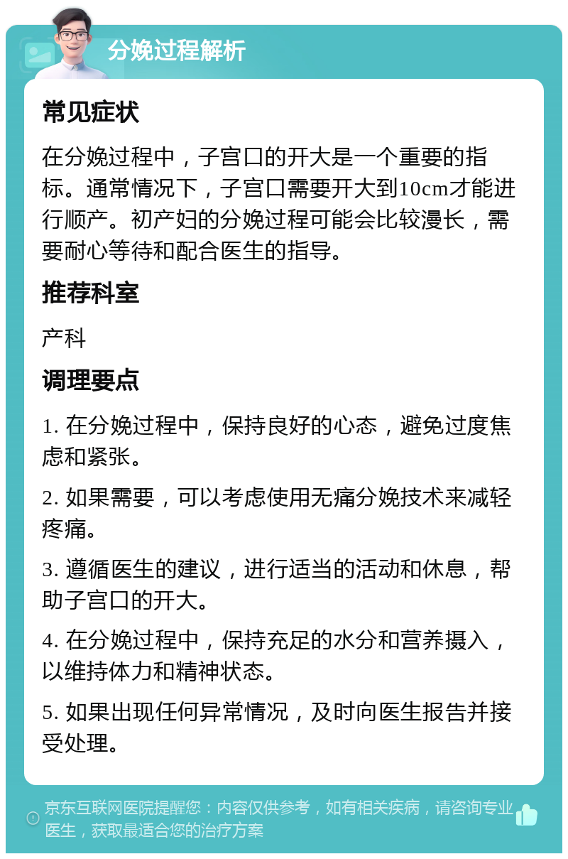 分娩过程解析 常见症状 在分娩过程中，子宫口的开大是一个重要的指标。通常情况下，子宫口需要开大到10cm才能进行顺产。初产妇的分娩过程可能会比较漫长，需要耐心等待和配合医生的指导。 推荐科室 产科 调理要点 1. 在分娩过程中，保持良好的心态，避免过度焦虑和紧张。 2. 如果需要，可以考虑使用无痛分娩技术来减轻疼痛。 3. 遵循医生的建议，进行适当的活动和休息，帮助子宫口的开大。 4. 在分娩过程中，保持充足的水分和营养摄入，以维持体力和精神状态。 5. 如果出现任何异常情况，及时向医生报告并接受处理。