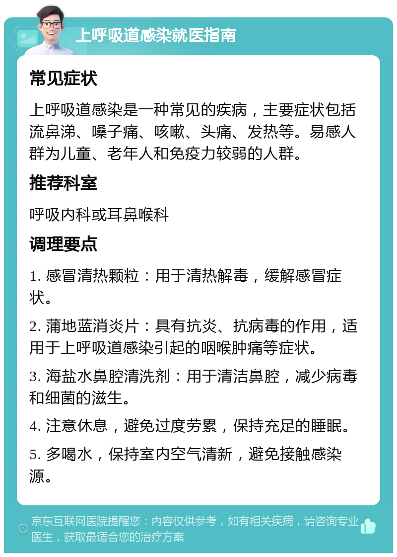 上呼吸道感染就医指南 常见症状 上呼吸道感染是一种常见的疾病，主要症状包括流鼻涕、嗓子痛、咳嗽、头痛、发热等。易感人群为儿童、老年人和免疫力较弱的人群。 推荐科室 呼吸内科或耳鼻喉科 调理要点 1. 感冒清热颗粒：用于清热解毒，缓解感冒症状。 2. 蒲地蓝消炎片：具有抗炎、抗病毒的作用，适用于上呼吸道感染引起的咽喉肿痛等症状。 3. 海盐水鼻腔清洗剂：用于清洁鼻腔，减少病毒和细菌的滋生。 4. 注意休息，避免过度劳累，保持充足的睡眠。 5. 多喝水，保持室内空气清新，避免接触感染源。