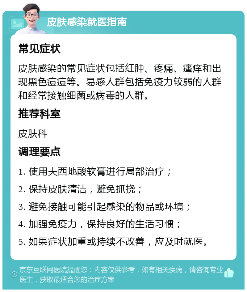 皮肤感染就医指南 常见症状 皮肤感染的常见症状包括红肿、疼痛、瘙痒和出现黑色痘痘等。易感人群包括免疫力较弱的人群和经常接触细菌或病毒的人群。 推荐科室 皮肤科 调理要点 1. 使用夫西地酸软膏进行局部治疗； 2. 保持皮肤清洁，避免抓挠； 3. 避免接触可能引起感染的物品或环境； 4. 加强免疫力，保持良好的生活习惯； 5. 如果症状加重或持续不改善，应及时就医。