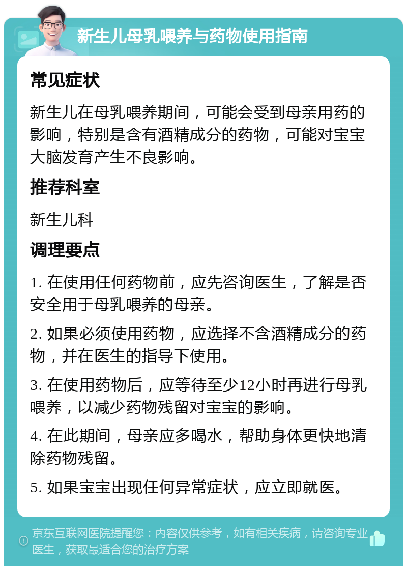 新生儿母乳喂养与药物使用指南 常见症状 新生儿在母乳喂养期间，可能会受到母亲用药的影响，特别是含有酒精成分的药物，可能对宝宝大脑发育产生不良影响。 推荐科室 新生儿科 调理要点 1. 在使用任何药物前，应先咨询医生，了解是否安全用于母乳喂养的母亲。 2. 如果必须使用药物，应选择不含酒精成分的药物，并在医生的指导下使用。 3. 在使用药物后，应等待至少12小时再进行母乳喂养，以减少药物残留对宝宝的影响。 4. 在此期间，母亲应多喝水，帮助身体更快地清除药物残留。 5. 如果宝宝出现任何异常症状，应立即就医。