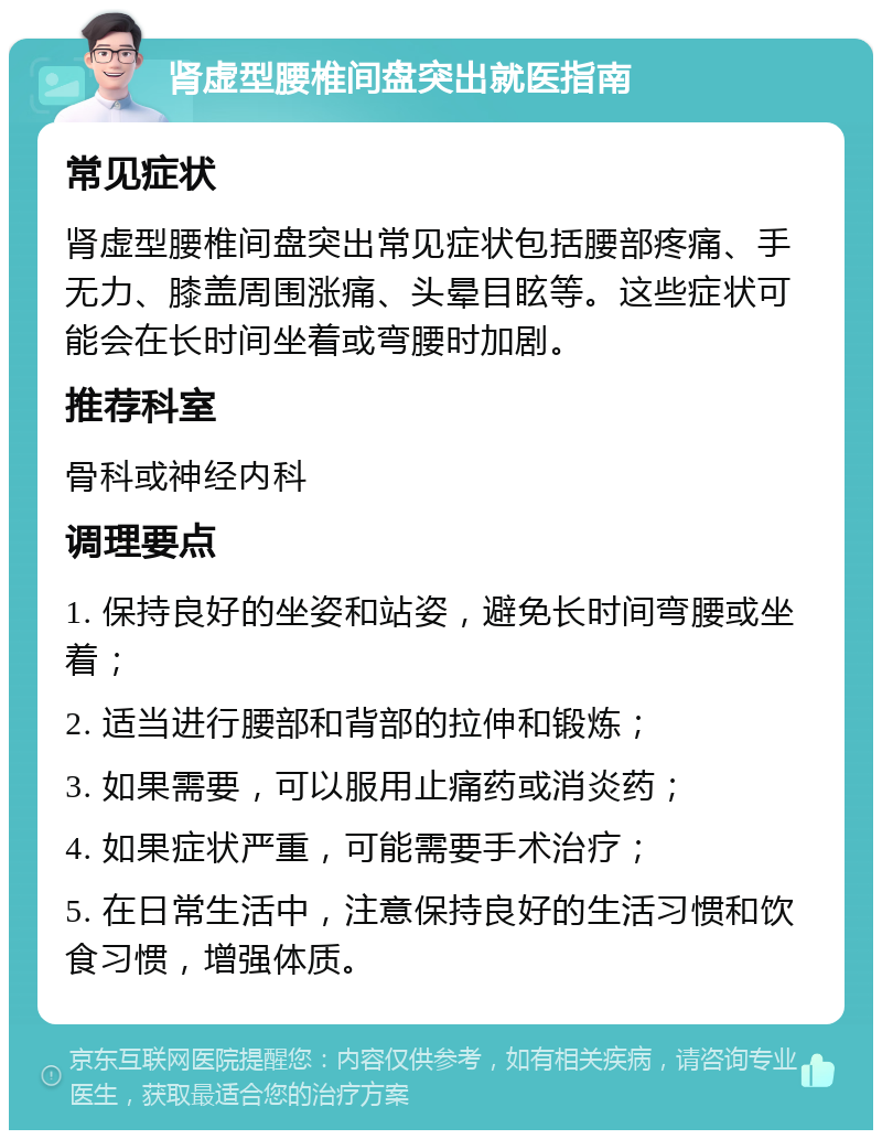 肾虚型腰椎间盘突出就医指南 常见症状 肾虚型腰椎间盘突出常见症状包括腰部疼痛、手无力、膝盖周围涨痛、头晕目眩等。这些症状可能会在长时间坐着或弯腰时加剧。 推荐科室 骨科或神经内科 调理要点 1. 保持良好的坐姿和站姿，避免长时间弯腰或坐着； 2. 适当进行腰部和背部的拉伸和锻炼； 3. 如果需要，可以服用止痛药或消炎药； 4. 如果症状严重，可能需要手术治疗； 5. 在日常生活中，注意保持良好的生活习惯和饮食习惯，增强体质。