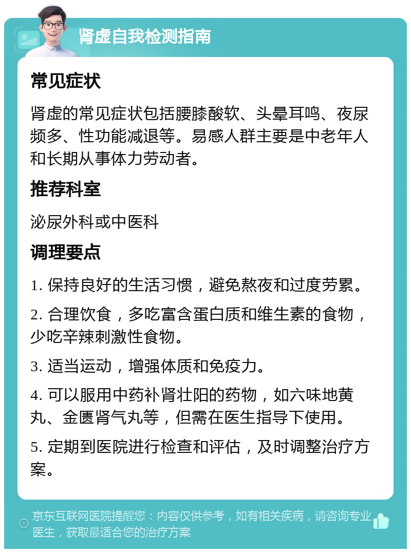 肾虚自我检测指南 常见症状 肾虚的常见症状包括腰膝酸软、头晕耳鸣、夜尿频多、性功能减退等。易感人群主要是中老年人和长期从事体力劳动者。 推荐科室 泌尿外科或中医科 调理要点 1. 保持良好的生活习惯，避免熬夜和过度劳累。 2. 合理饮食，多吃富含蛋白质和维生素的食物，少吃辛辣刺激性食物。 3. 适当运动，增强体质和免疫力。 4. 可以服用中药补肾壮阳的药物，如六味地黄丸、金匮肾气丸等，但需在医生指导下使用。 5. 定期到医院进行检查和评估，及时调整治疗方案。