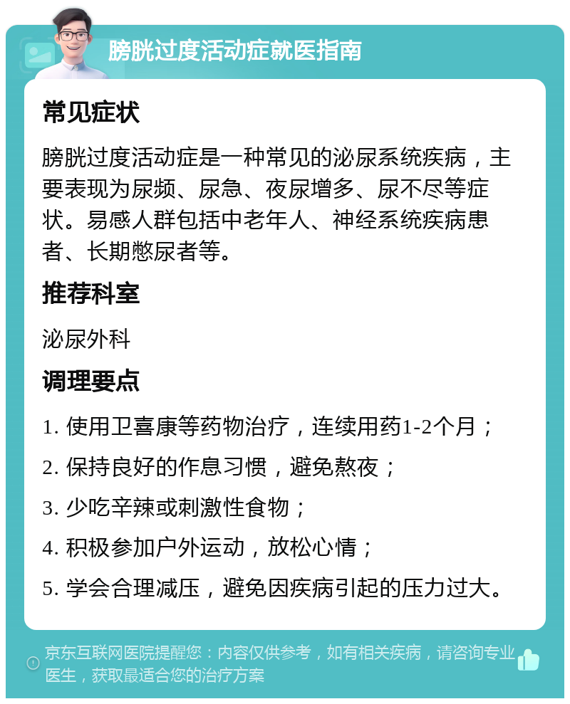 膀胱过度活动症就医指南 常见症状 膀胱过度活动症是一种常见的泌尿系统疾病，主要表现为尿频、尿急、夜尿增多、尿不尽等症状。易感人群包括中老年人、神经系统疾病患者、长期憋尿者等。 推荐科室 泌尿外科 调理要点 1. 使用卫喜康等药物治疗，连续用药1-2个月； 2. 保持良好的作息习惯，避免熬夜； 3. 少吃辛辣或刺激性食物； 4. 积极参加户外运动，放松心情； 5. 学会合理减压，避免因疾病引起的压力过大。