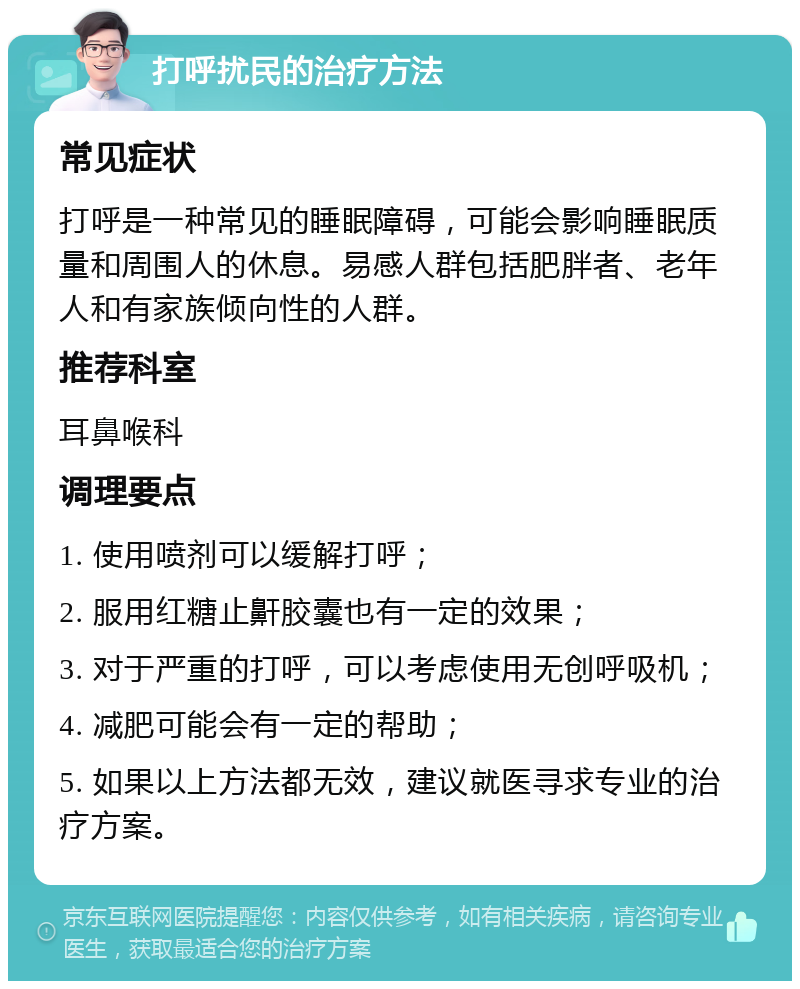 打呼扰民的治疗方法 常见症状 打呼是一种常见的睡眠障碍，可能会影响睡眠质量和周围人的休息。易感人群包括肥胖者、老年人和有家族倾向性的人群。 推荐科室 耳鼻喉科 调理要点 1. 使用喷剂可以缓解打呼； 2. 服用红糖止鼾胶囊也有一定的效果； 3. 对于严重的打呼，可以考虑使用无创呼吸机； 4. 减肥可能会有一定的帮助； 5. 如果以上方法都无效，建议就医寻求专业的治疗方案。