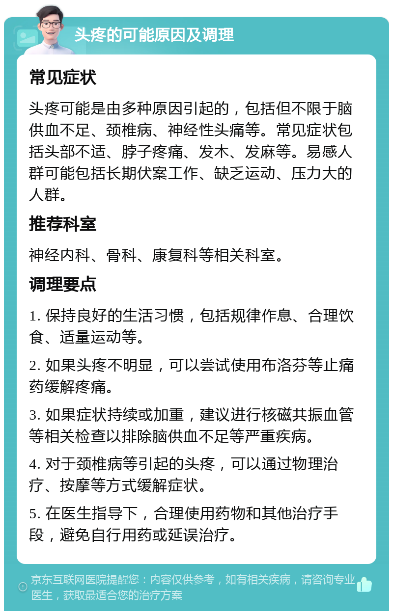 头疼的可能原因及调理 常见症状 头疼可能是由多种原因引起的，包括但不限于脑供血不足、颈椎病、神经性头痛等。常见症状包括头部不适、脖子疼痛、发木、发麻等。易感人群可能包括长期伏案工作、缺乏运动、压力大的人群。 推荐科室 神经内科、骨科、康复科等相关科室。 调理要点 1. 保持良好的生活习惯，包括规律作息、合理饮食、适量运动等。 2. 如果头疼不明显，可以尝试使用布洛芬等止痛药缓解疼痛。 3. 如果症状持续或加重，建议进行核磁共振血管等相关检查以排除脑供血不足等严重疾病。 4. 对于颈椎病等引起的头疼，可以通过物理治疗、按摩等方式缓解症状。 5. 在医生指导下，合理使用药物和其他治疗手段，避免自行用药或延误治疗。