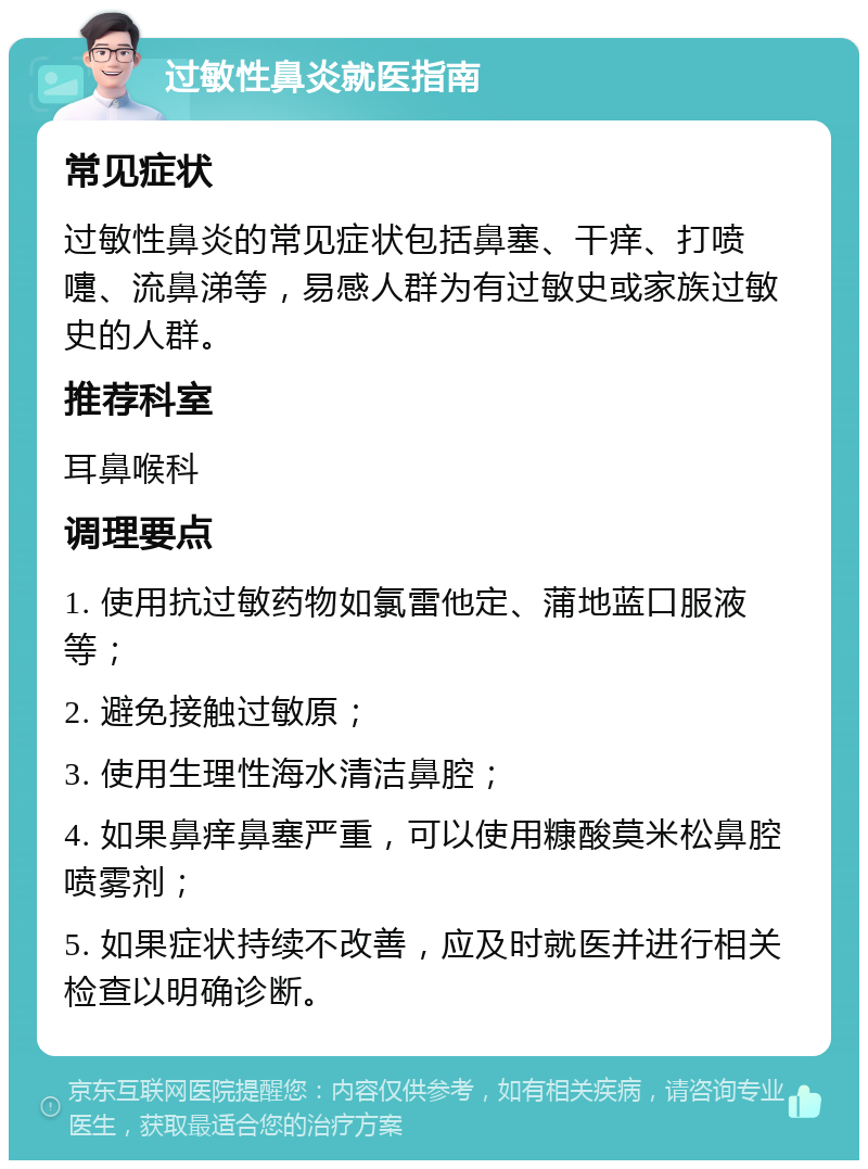 过敏性鼻炎就医指南 常见症状 过敏性鼻炎的常见症状包括鼻塞、干痒、打喷嚏、流鼻涕等，易感人群为有过敏史或家族过敏史的人群。 推荐科室 耳鼻喉科 调理要点 1. 使用抗过敏药物如氯雷他定、蒲地蓝口服液等； 2. 避免接触过敏原； 3. 使用生理性海水清洁鼻腔； 4. 如果鼻痒鼻塞严重，可以使用糠酸莫米松鼻腔喷雾剂； 5. 如果症状持续不改善，应及时就医并进行相关检查以明确诊断。