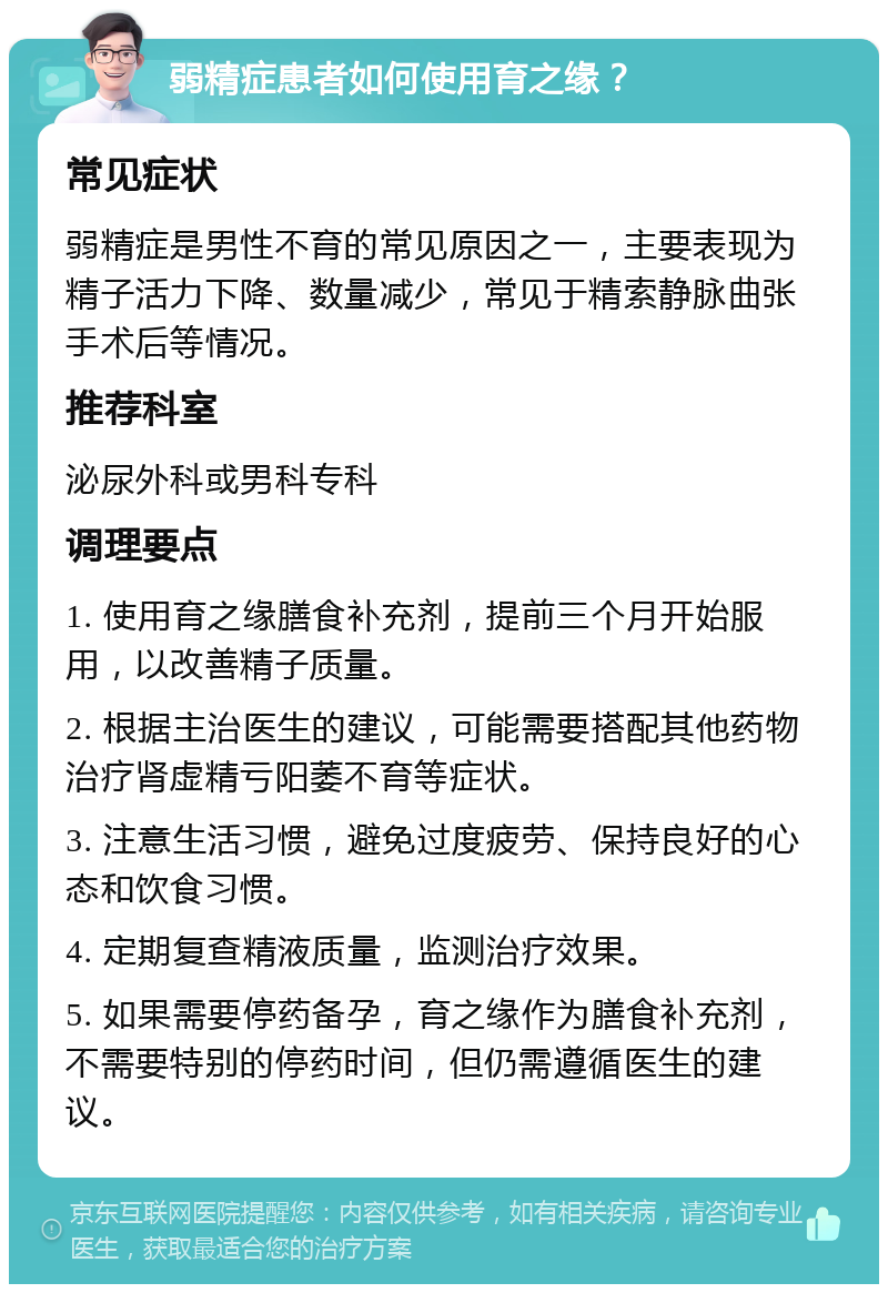 弱精症患者如何使用育之缘？ 常见症状 弱精症是男性不育的常见原因之一，主要表现为精子活力下降、数量减少，常见于精索静脉曲张手术后等情况。 推荐科室 泌尿外科或男科专科 调理要点 1. 使用育之缘膳食补充剂，提前三个月开始服用，以改善精子质量。 2. 根据主治医生的建议，可能需要搭配其他药物治疗肾虚精亏阳萎不育等症状。 3. 注意生活习惯，避免过度疲劳、保持良好的心态和饮食习惯。 4. 定期复查精液质量，监测治疗效果。 5. 如果需要停药备孕，育之缘作为膳食补充剂，不需要特别的停药时间，但仍需遵循医生的建议。