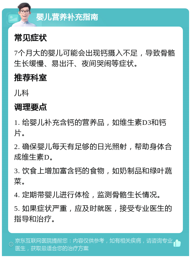 婴儿营养补充指南 常见症状 7个月大的婴儿可能会出现钙摄入不足，导致骨骼生长缓慢、易出汗、夜间哭闹等症状。 推荐科室 儿科 调理要点 1. 给婴儿补充含钙的营养品，如维生素D3和钙片。 2. 确保婴儿每天有足够的日光照射，帮助身体合成维生素D。 3. 饮食上增加富含钙的食物，如奶制品和绿叶蔬菜。 4. 定期带婴儿进行体检，监测骨骼生长情况。 5. 如果症状严重，应及时就医，接受专业医生的指导和治疗。