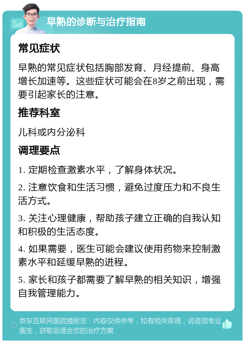 早熟的诊断与治疗指南 常见症状 早熟的常见症状包括胸部发育、月经提前、身高增长加速等。这些症状可能会在8岁之前出现，需要引起家长的注意。 推荐科室 儿科或内分泌科 调理要点 1. 定期检查激素水平，了解身体状况。 2. 注意饮食和生活习惯，避免过度压力和不良生活方式。 3. 关注心理健康，帮助孩子建立正确的自我认知和积极的生活态度。 4. 如果需要，医生可能会建议使用药物来控制激素水平和延缓早熟的进程。 5. 家长和孩子都需要了解早熟的相关知识，增强自我管理能力。