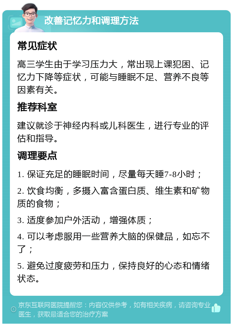 改善记忆力和调理方法 常见症状 高三学生由于学习压力大，常出现上课犯困、记忆力下降等症状，可能与睡眠不足、营养不良等因素有关。 推荐科室 建议就诊于神经内科或儿科医生，进行专业的评估和指导。 调理要点 1. 保证充足的睡眠时间，尽量每天睡7-8小时； 2. 饮食均衡，多摄入富含蛋白质、维生素和矿物质的食物； 3. 适度参加户外活动，增强体质； 4. 可以考虑服用一些营养大脑的保健品，如忘不了； 5. 避免过度疲劳和压力，保持良好的心态和情绪状态。