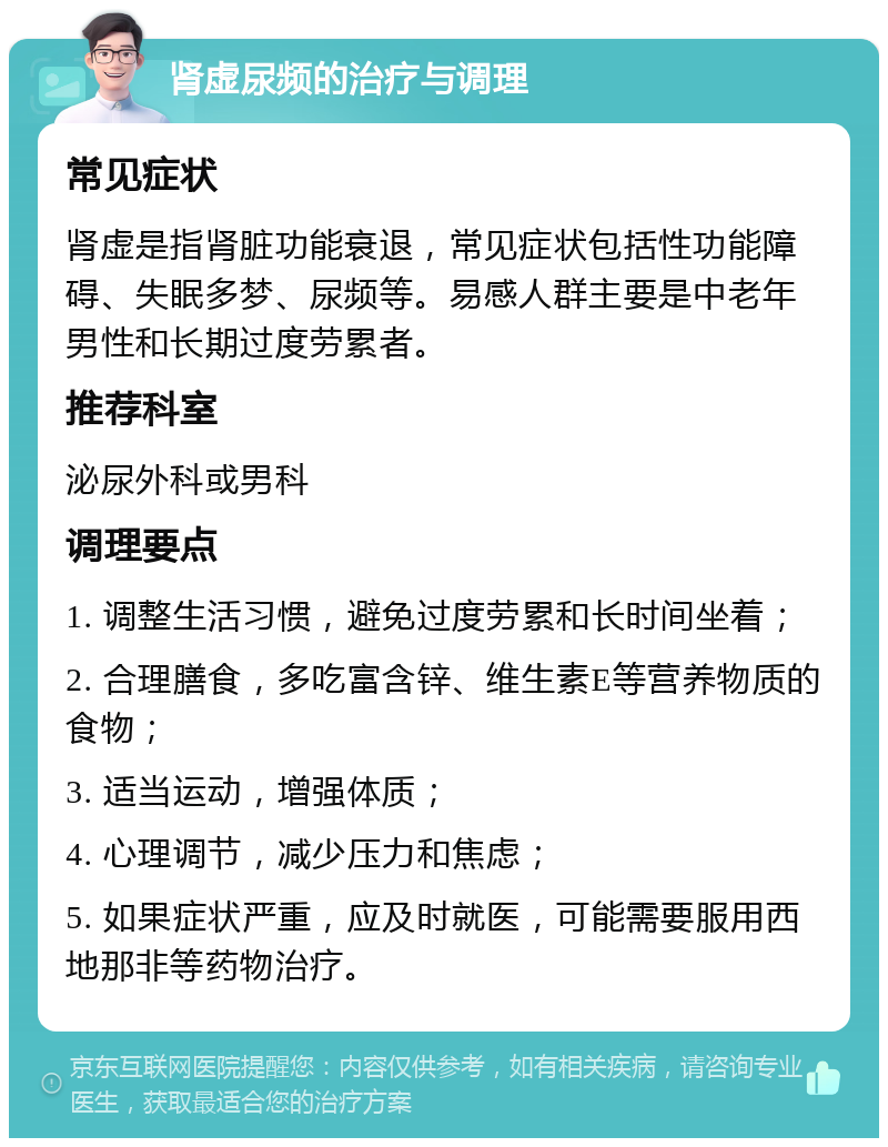 肾虚尿频的治疗与调理 常见症状 肾虚是指肾脏功能衰退，常见症状包括性功能障碍、失眠多梦、尿频等。易感人群主要是中老年男性和长期过度劳累者。 推荐科室 泌尿外科或男科 调理要点 1. 调整生活习惯，避免过度劳累和长时间坐着； 2. 合理膳食，多吃富含锌、维生素E等营养物质的食物； 3. 适当运动，增强体质； 4. 心理调节，减少压力和焦虑； 5. 如果症状严重，应及时就医，可能需要服用西地那非等药物治疗。