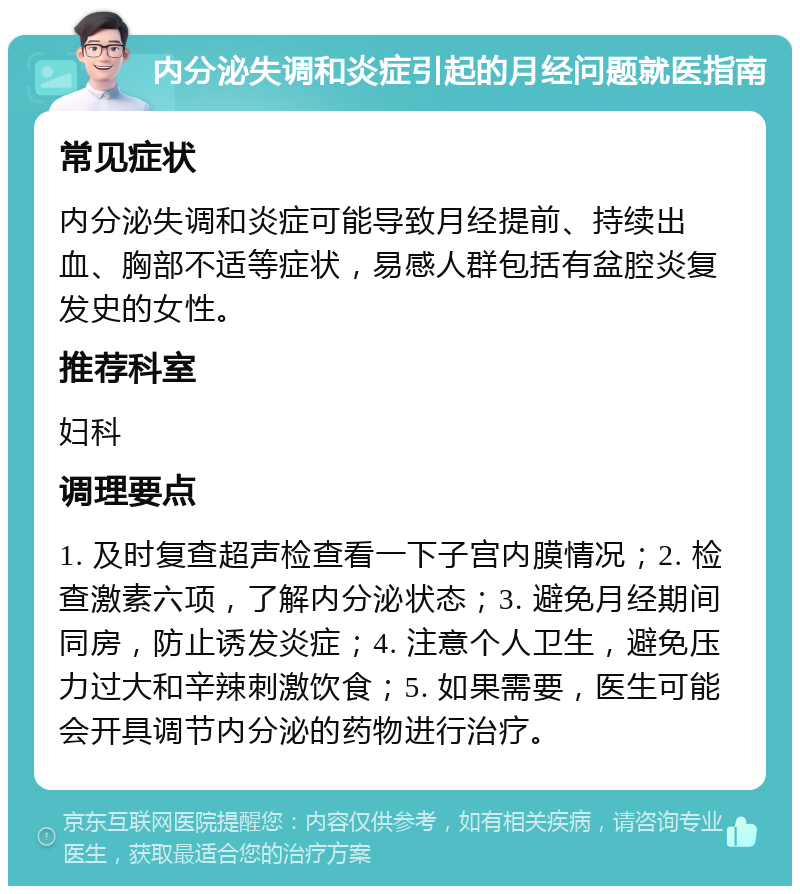 内分泌失调和炎症引起的月经问题就医指南 常见症状 内分泌失调和炎症可能导致月经提前、持续出血、胸部不适等症状，易感人群包括有盆腔炎复发史的女性。 推荐科室 妇科 调理要点 1. 及时复查超声检查看一下子宫内膜情况；2. 检查激素六项，了解内分泌状态；3. 避免月经期间同房，防止诱发炎症；4. 注意个人卫生，避免压力过大和辛辣刺激饮食；5. 如果需要，医生可能会开具调节内分泌的药物进行治疗。