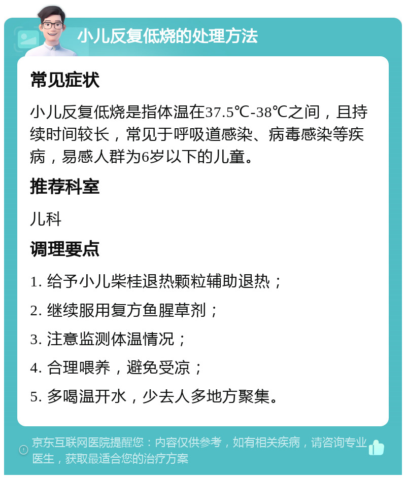 小儿反复低烧的处理方法 常见症状 小儿反复低烧是指体温在37.5℃-38℃之间，且持续时间较长，常见于呼吸道感染、病毒感染等疾病，易感人群为6岁以下的儿童。 推荐科室 儿科 调理要点 1. 给予小儿柴桂退热颗粒辅助退热； 2. 继续服用复方鱼腥草剂； 3. 注意监测体温情况； 4. 合理喂养，避免受凉； 5. 多喝温开水，少去人多地方聚集。