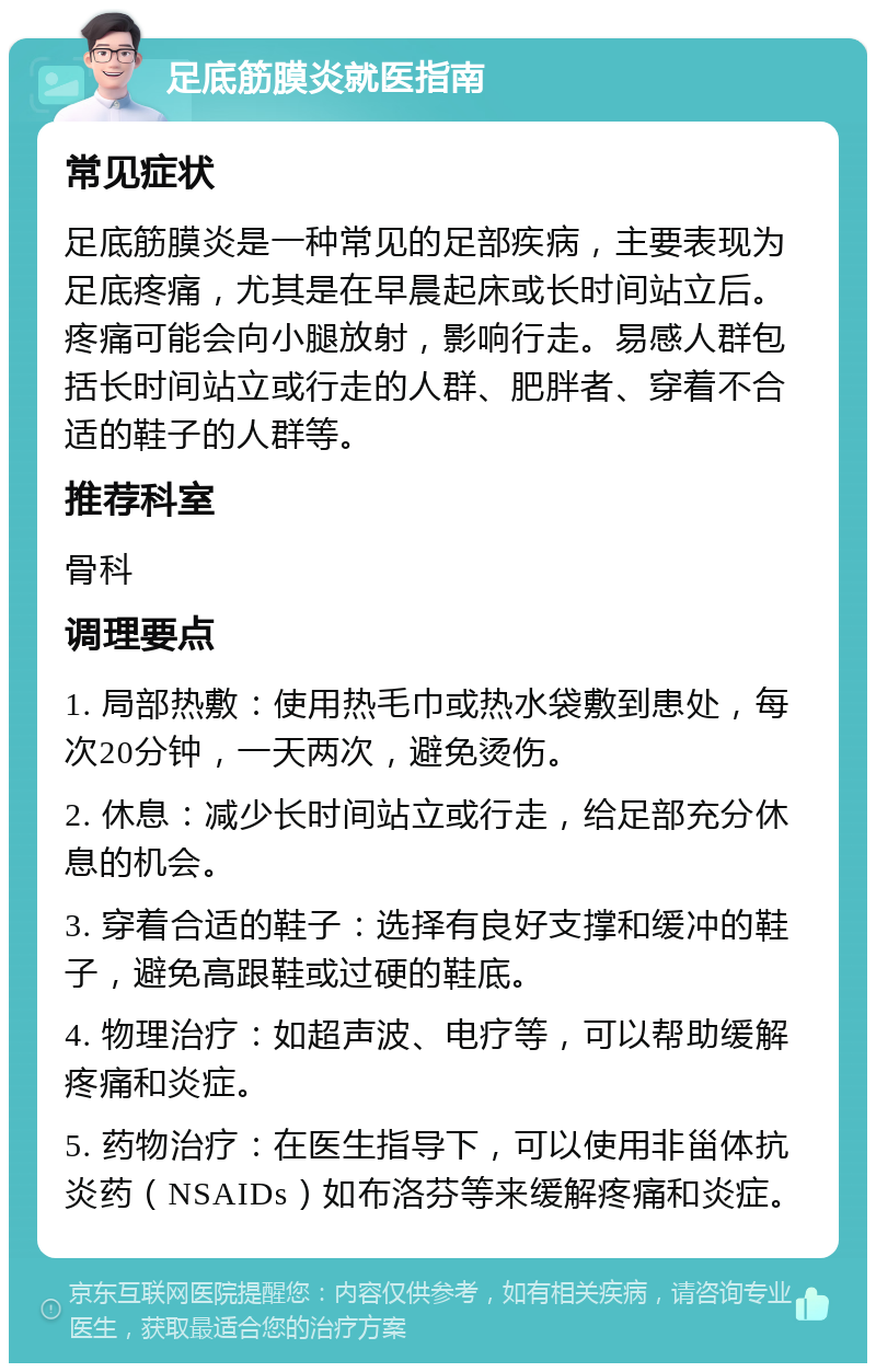 足底筋膜炎就医指南 常见症状 足底筋膜炎是一种常见的足部疾病，主要表现为足底疼痛，尤其是在早晨起床或长时间站立后。疼痛可能会向小腿放射，影响行走。易感人群包括长时间站立或行走的人群、肥胖者、穿着不合适的鞋子的人群等。 推荐科室 骨科 调理要点 1. 局部热敷：使用热毛巾或热水袋敷到患处，每次20分钟，一天两次，避免烫伤。 2. 休息：减少长时间站立或行走，给足部充分休息的机会。 3. 穿着合适的鞋子：选择有良好支撑和缓冲的鞋子，避免高跟鞋或过硬的鞋底。 4. 物理治疗：如超声波、电疗等，可以帮助缓解疼痛和炎症。 5. 药物治疗：在医生指导下，可以使用非甾体抗炎药（NSAIDs）如布洛芬等来缓解疼痛和炎症。