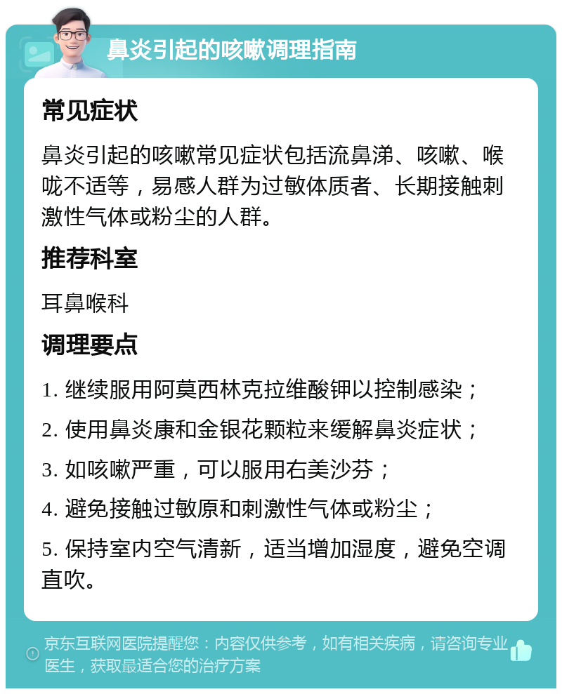 鼻炎引起的咳嗽调理指南 常见症状 鼻炎引起的咳嗽常见症状包括流鼻涕、咳嗽、喉咙不适等，易感人群为过敏体质者、长期接触刺激性气体或粉尘的人群。 推荐科室 耳鼻喉科 调理要点 1. 继续服用阿莫西林克拉维酸钾以控制感染； 2. 使用鼻炎康和金银花颗粒来缓解鼻炎症状； 3. 如咳嗽严重，可以服用右美沙芬； 4. 避免接触过敏原和刺激性气体或粉尘； 5. 保持室内空气清新，适当增加湿度，避免空调直吹。