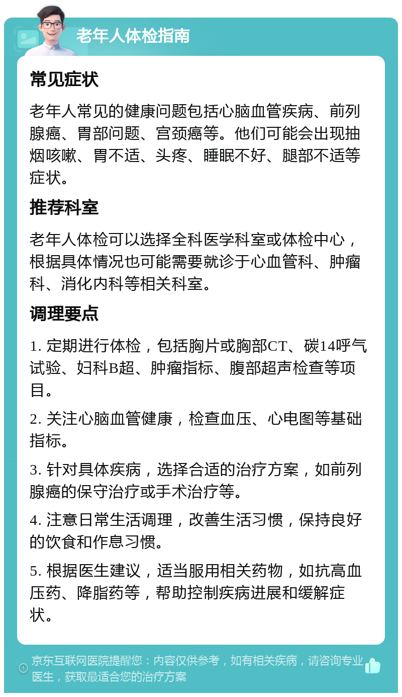 老年人体检指南 常见症状 老年人常见的健康问题包括心脑血管疾病、前列腺癌、胃部问题、宫颈癌等。他们可能会出现抽烟咳嗽、胃不适、头疼、睡眠不好、腿部不适等症状。 推荐科室 老年人体检可以选择全科医学科室或体检中心，根据具体情况也可能需要就诊于心血管科、肿瘤科、消化内科等相关科室。 调理要点 1. 定期进行体检，包括胸片或胸部CT、碳14呼气试验、妇科B超、肿瘤指标、腹部超声检查等项目。 2. 关注心脑血管健康，检查血压、心电图等基础指标。 3. 针对具体疾病，选择合适的治疗方案，如前列腺癌的保守治疗或手术治疗等。 4. 注意日常生活调理，改善生活习惯，保持良好的饮食和作息习惯。 5. 根据医生建议，适当服用相关药物，如抗高血压药、降脂药等，帮助控制疾病进展和缓解症状。