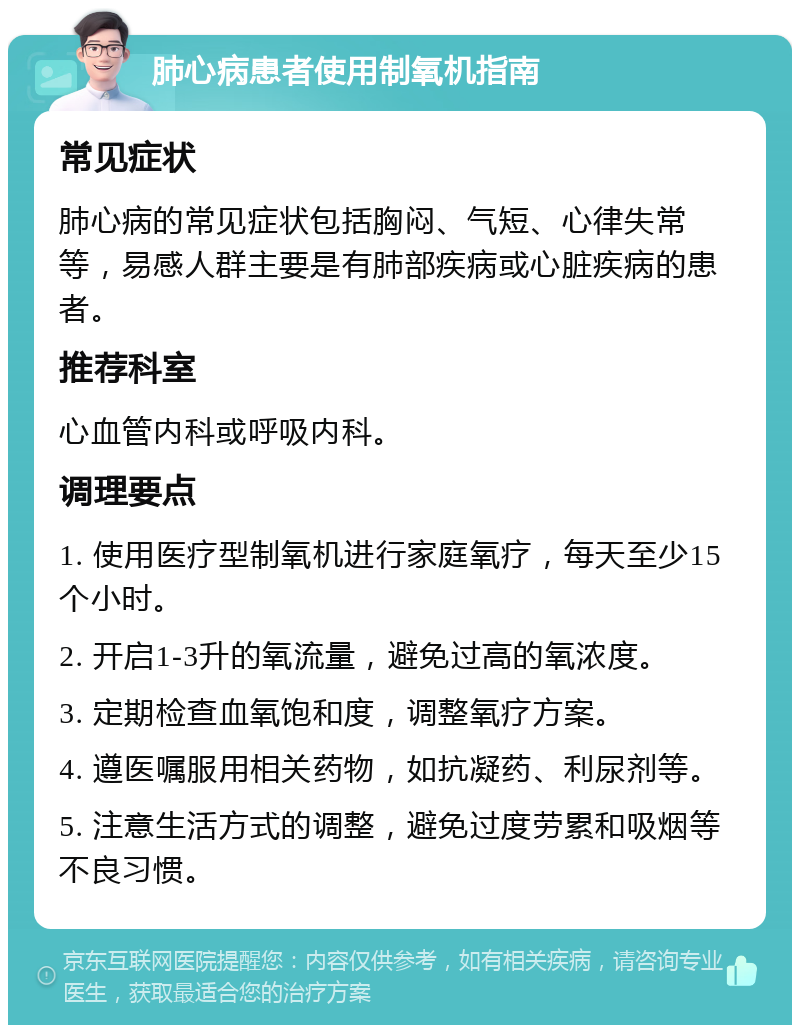 肺心病患者使用制氧机指南 常见症状 肺心病的常见症状包括胸闷、气短、心律失常等，易感人群主要是有肺部疾病或心脏疾病的患者。 推荐科室 心血管内科或呼吸内科。 调理要点 1. 使用医疗型制氧机进行家庭氧疗，每天至少15个小时。 2. 开启1-3升的氧流量，避免过高的氧浓度。 3. 定期检查血氧饱和度，调整氧疗方案。 4. 遵医嘱服用相关药物，如抗凝药、利尿剂等。 5. 注意生活方式的调整，避免过度劳累和吸烟等不良习惯。