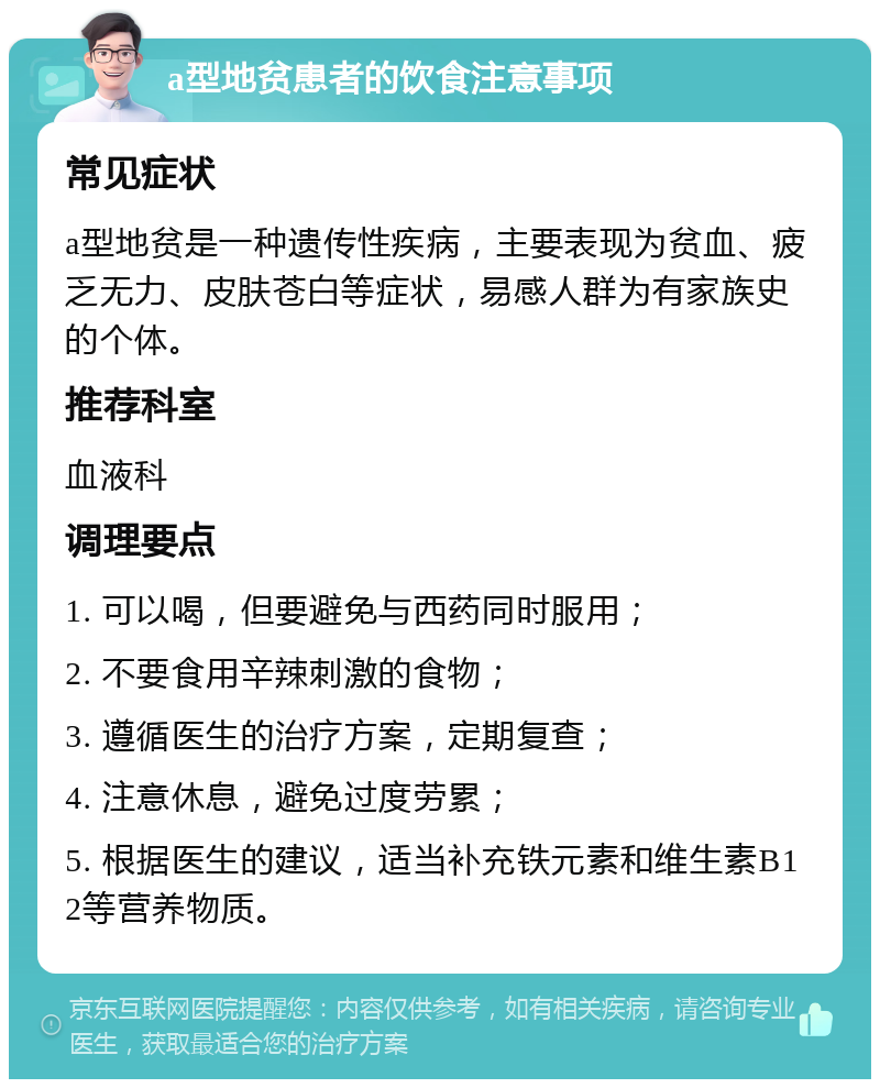 a型地贫患者的饮食注意事项 常见症状 a型地贫是一种遗传性疾病，主要表现为贫血、疲乏无力、皮肤苍白等症状，易感人群为有家族史的个体。 推荐科室 血液科 调理要点 1. 可以喝，但要避免与西药同时服用； 2. 不要食用辛辣刺激的食物； 3. 遵循医生的治疗方案，定期复查； 4. 注意休息，避免过度劳累； 5. 根据医生的建议，适当补充铁元素和维生素B12等营养物质。