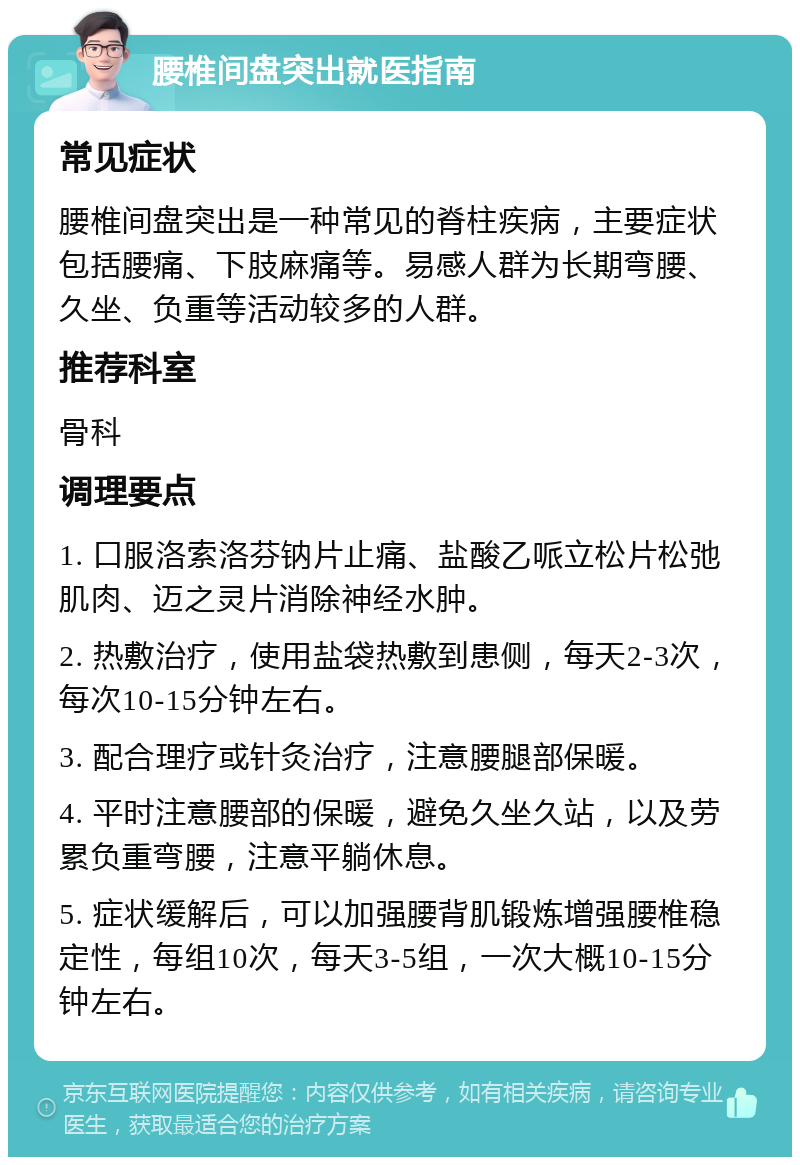 腰椎间盘突出就医指南 常见症状 腰椎间盘突出是一种常见的脊柱疾病，主要症状包括腰痛、下肢麻痛等。易感人群为长期弯腰、久坐、负重等活动较多的人群。 推荐科室 骨科 调理要点 1. 口服洛索洛芬钠片止痛、盐酸乙哌立松片松弛肌肉、迈之灵片消除神经水肿。 2. 热敷治疗，使用盐袋热敷到患侧，每天2-3次，每次10-15分钟左右。 3. 配合理疗或针灸治疗，注意腰腿部保暖。 4. 平时注意腰部的保暖，避免久坐久站，以及劳累负重弯腰，注意平躺休息。 5. 症状缓解后，可以加强腰背肌锻炼增强腰椎稳定性，每组10次，每天3-5组，一次大概10-15分钟左右。