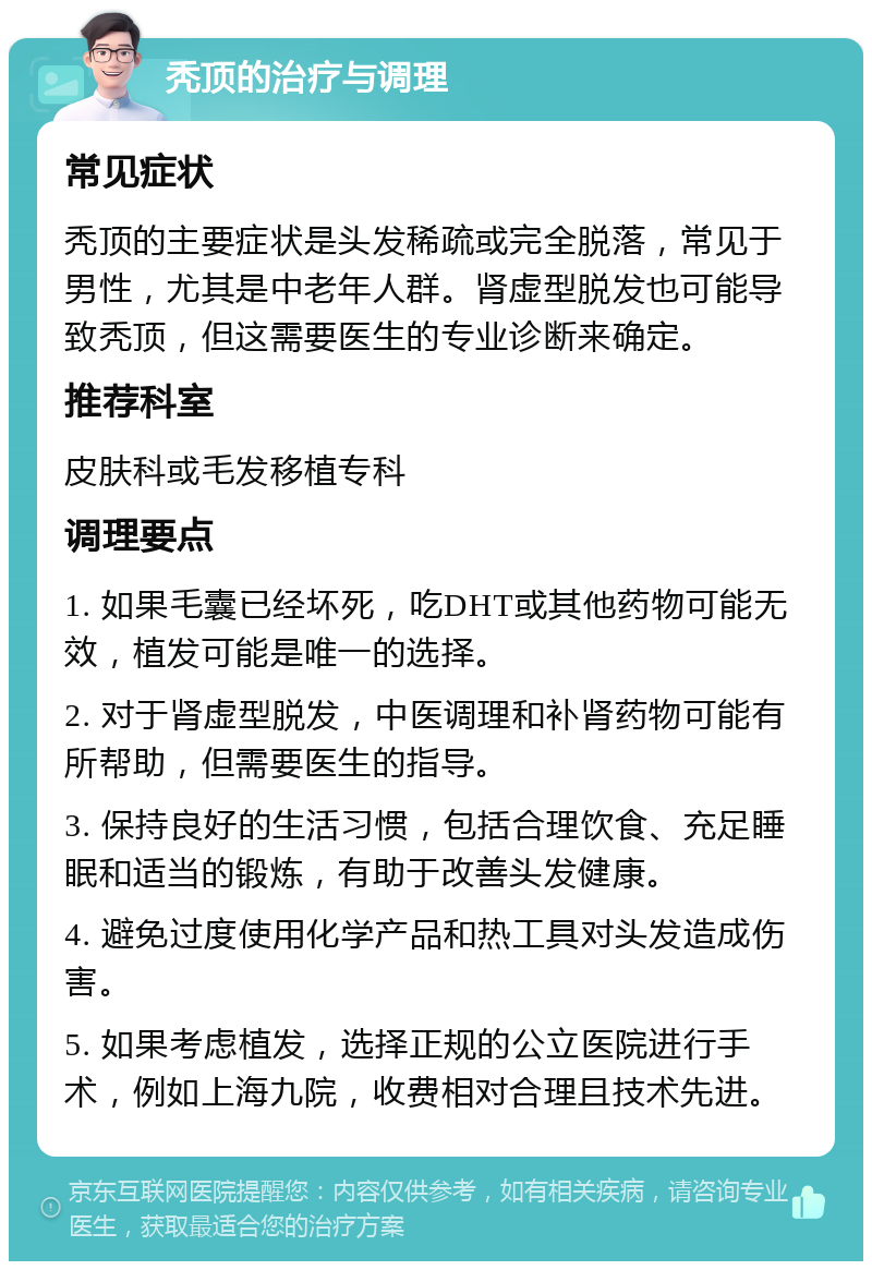 秃顶的治疗与调理 常见症状 秃顶的主要症状是头发稀疏或完全脱落，常见于男性，尤其是中老年人群。肾虚型脱发也可能导致秃顶，但这需要医生的专业诊断来确定。 推荐科室 皮肤科或毛发移植专科 调理要点 1. 如果毛囊已经坏死，吃DHT或其他药物可能无效，植发可能是唯一的选择。 2. 对于肾虚型脱发，中医调理和补肾药物可能有所帮助，但需要医生的指导。 3. 保持良好的生活习惯，包括合理饮食、充足睡眠和适当的锻炼，有助于改善头发健康。 4. 避免过度使用化学产品和热工具对头发造成伤害。 5. 如果考虑植发，选择正规的公立医院进行手术，例如上海九院，收费相对合理且技术先进。