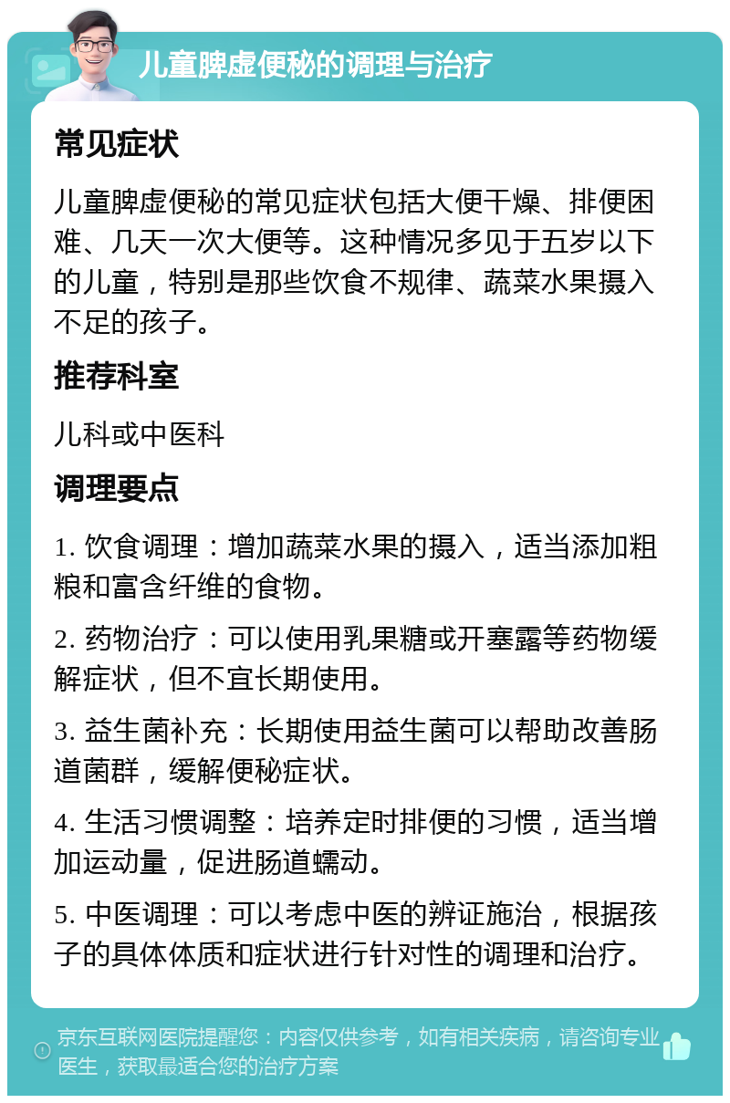 儿童脾虚便秘的调理与治疗 常见症状 儿童脾虚便秘的常见症状包括大便干燥、排便困难、几天一次大便等。这种情况多见于五岁以下的儿童，特别是那些饮食不规律、蔬菜水果摄入不足的孩子。 推荐科室 儿科或中医科 调理要点 1. 饮食调理：增加蔬菜水果的摄入，适当添加粗粮和富含纤维的食物。 2. 药物治疗：可以使用乳果糖或开塞露等药物缓解症状，但不宜长期使用。 3. 益生菌补充：长期使用益生菌可以帮助改善肠道菌群，缓解便秘症状。 4. 生活习惯调整：培养定时排便的习惯，适当增加运动量，促进肠道蠕动。 5. 中医调理：可以考虑中医的辨证施治，根据孩子的具体体质和症状进行针对性的调理和治疗。