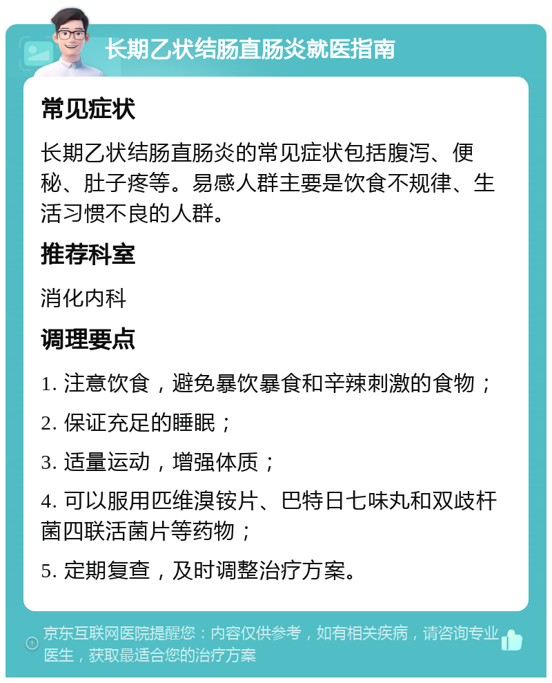 长期乙状结肠直肠炎就医指南 常见症状 长期乙状结肠直肠炎的常见症状包括腹泻、便秘、肚子疼等。易感人群主要是饮食不规律、生活习惯不良的人群。 推荐科室 消化内科 调理要点 1. 注意饮食，避免暴饮暴食和辛辣刺激的食物； 2. 保证充足的睡眠； 3. 适量运动，增强体质； 4. 可以服用匹维溴铵片、巴特日七味丸和双歧杆菌四联活菌片等药物； 5. 定期复查，及时调整治疗方案。