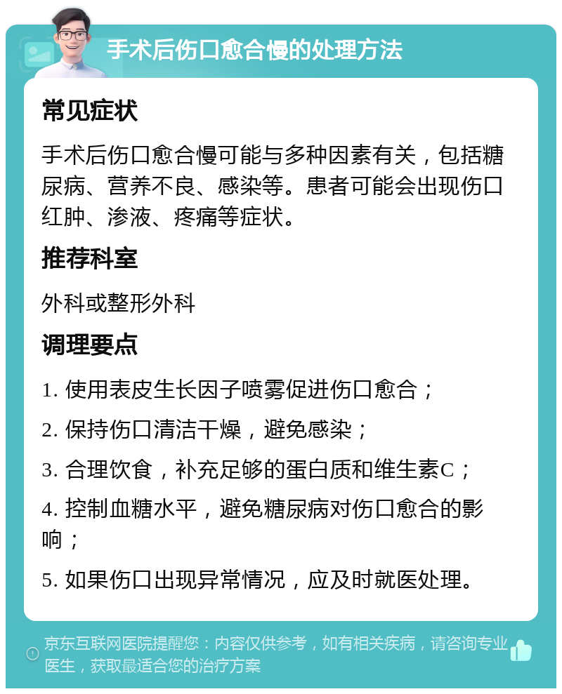 手术后伤口愈合慢的处理方法 常见症状 手术后伤口愈合慢可能与多种因素有关，包括糖尿病、营养不良、感染等。患者可能会出现伤口红肿、渗液、疼痛等症状。 推荐科室 外科或整形外科 调理要点 1. 使用表皮生长因子喷雾促进伤口愈合； 2. 保持伤口清洁干燥，避免感染； 3. 合理饮食，补充足够的蛋白质和维生素C； 4. 控制血糖水平，避免糖尿病对伤口愈合的影响； 5. 如果伤口出现异常情况，应及时就医处理。