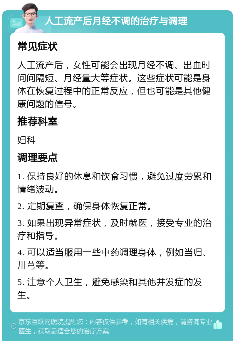 人工流产后月经不调的治疗与调理 常见症状 人工流产后，女性可能会出现月经不调、出血时间间隔短、月经量大等症状。这些症状可能是身体在恢复过程中的正常反应，但也可能是其他健康问题的信号。 推荐科室 妇科 调理要点 1. 保持良好的休息和饮食习惯，避免过度劳累和情绪波动。 2. 定期复查，确保身体恢复正常。 3. 如果出现异常症状，及时就医，接受专业的治疗和指导。 4. 可以适当服用一些中药调理身体，例如当归、川芎等。 5. 注意个人卫生，避免感染和其他并发症的发生。