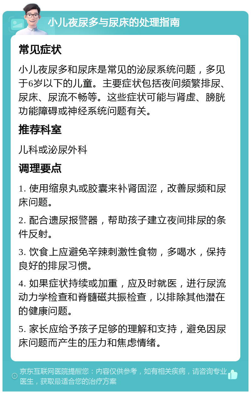 小儿夜尿多与尿床的处理指南 常见症状 小儿夜尿多和尿床是常见的泌尿系统问题，多见于6岁以下的儿童。主要症状包括夜间频繁排尿、尿床、尿流不畅等。这些症状可能与肾虚、膀胱功能障碍或神经系统问题有关。 推荐科室 儿科或泌尿外科 调理要点 1. 使用缩泉丸或胶囊来补肾固涩，改善尿频和尿床问题。 2. 配合遗尿报警器，帮助孩子建立夜间排尿的条件反射。 3. 饮食上应避免辛辣刺激性食物，多喝水，保持良好的排尿习惯。 4. 如果症状持续或加重，应及时就医，进行尿流动力学检查和脊髓磁共振检查，以排除其他潜在的健康问题。 5. 家长应给予孩子足够的理解和支持，避免因尿床问题而产生的压力和焦虑情绪。