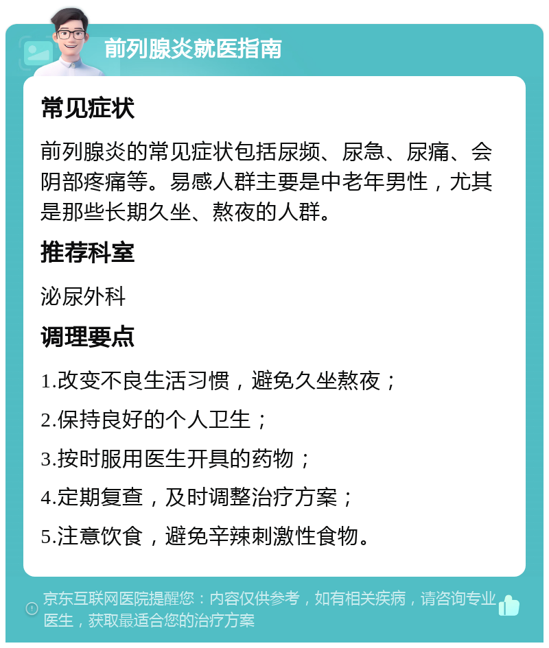 前列腺炎就医指南 常见症状 前列腺炎的常见症状包括尿频、尿急、尿痛、会阴部疼痛等。易感人群主要是中老年男性，尤其是那些长期久坐、熬夜的人群。 推荐科室 泌尿外科 调理要点 1.改变不良生活习惯，避免久坐熬夜； 2.保持良好的个人卫生； 3.按时服用医生开具的药物； 4.定期复查，及时调整治疗方案； 5.注意饮食，避免辛辣刺激性食物。