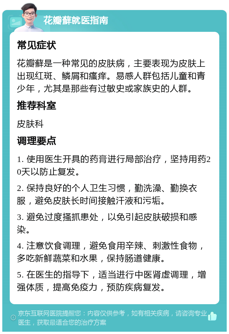 花瓣藓就医指南 常见症状 花瓣藓是一种常见的皮肤病，主要表现为皮肤上出现红斑、鳞屑和瘙痒。易感人群包括儿童和青少年，尤其是那些有过敏史或家族史的人群。 推荐科室 皮肤科 调理要点 1. 使用医生开具的药膏进行局部治疗，坚持用药20天以防止复发。 2. 保持良好的个人卫生习惯，勤洗澡、勤换衣服，避免皮肤长时间接触汗液和污垢。 3. 避免过度搔抓患处，以免引起皮肤破损和感染。 4. 注意饮食调理，避免食用辛辣、刺激性食物，多吃新鲜蔬菜和水果，保持肠道健康。 5. 在医生的指导下，适当进行中医肾虚调理，增强体质，提高免疫力，预防疾病复发。