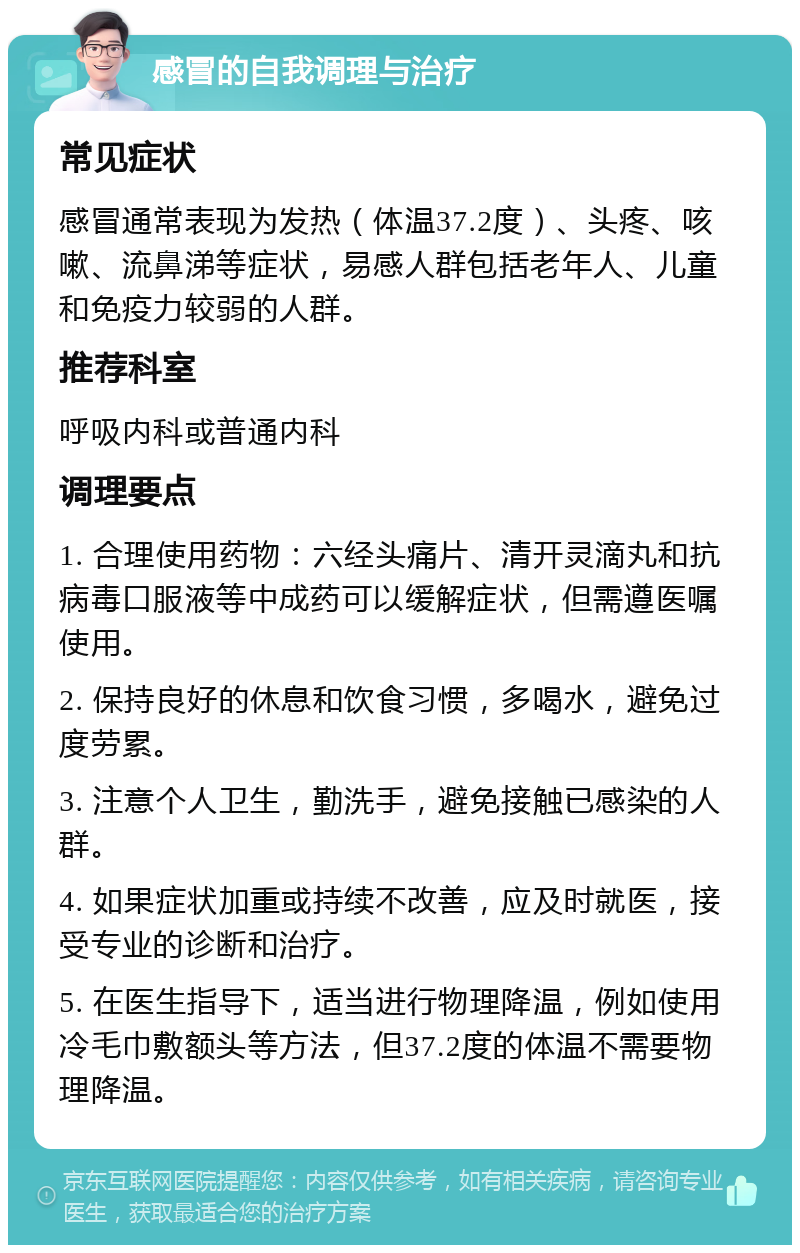 感冒的自我调理与治疗 常见症状 感冒通常表现为发热（体温37.2度）、头疼、咳嗽、流鼻涕等症状，易感人群包括老年人、儿童和免疫力较弱的人群。 推荐科室 呼吸内科或普通内科 调理要点 1. 合理使用药物：六经头痛片、清开灵滴丸和抗病毒口服液等中成药可以缓解症状，但需遵医嘱使用。 2. 保持良好的休息和饮食习惯，多喝水，避免过度劳累。 3. 注意个人卫生，勤洗手，避免接触已感染的人群。 4. 如果症状加重或持续不改善，应及时就医，接受专业的诊断和治疗。 5. 在医生指导下，适当进行物理降温，例如使用冷毛巾敷额头等方法，但37.2度的体温不需要物理降温。