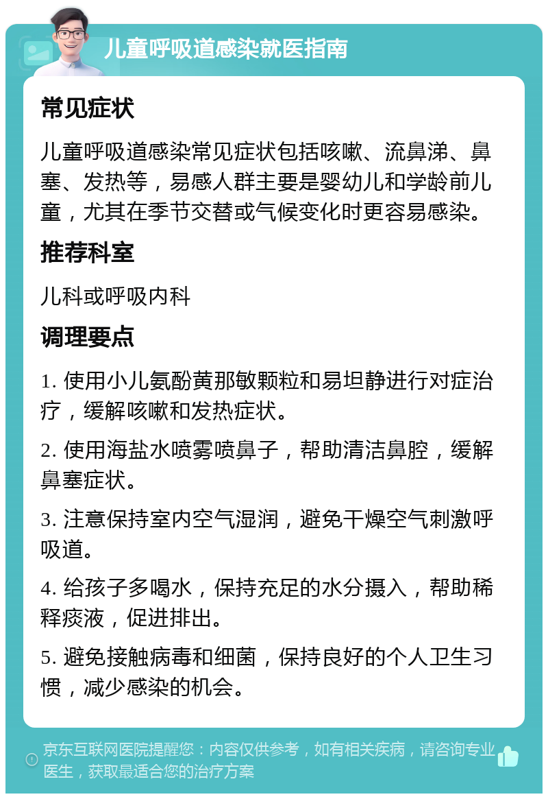 儿童呼吸道感染就医指南 常见症状 儿童呼吸道感染常见症状包括咳嗽、流鼻涕、鼻塞、发热等，易感人群主要是婴幼儿和学龄前儿童，尤其在季节交替或气候变化时更容易感染。 推荐科室 儿科或呼吸内科 调理要点 1. 使用小儿氨酚黄那敏颗粒和易坦静进行对症治疗，缓解咳嗽和发热症状。 2. 使用海盐水喷雾喷鼻子，帮助清洁鼻腔，缓解鼻塞症状。 3. 注意保持室内空气湿润，避免干燥空气刺激呼吸道。 4. 给孩子多喝水，保持充足的水分摄入，帮助稀释痰液，促进排出。 5. 避免接触病毒和细菌，保持良好的个人卫生习惯，减少感染的机会。