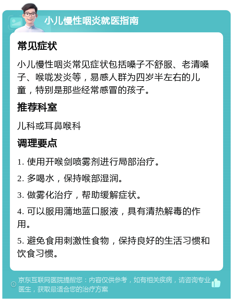 小儿慢性咽炎就医指南 常见症状 小儿慢性咽炎常见症状包括嗓子不舒服、老清嗓子、喉咙发炎等，易感人群为四岁半左右的儿童，特别是那些经常感冒的孩子。 推荐科室 儿科或耳鼻喉科 调理要点 1. 使用开喉剑喷雾剂进行局部治疗。 2. 多喝水，保持喉部湿润。 3. 做雾化治疗，帮助缓解症状。 4. 可以服用蒲地蓝口服液，具有清热解毒的作用。 5. 避免食用刺激性食物，保持良好的生活习惯和饮食习惯。