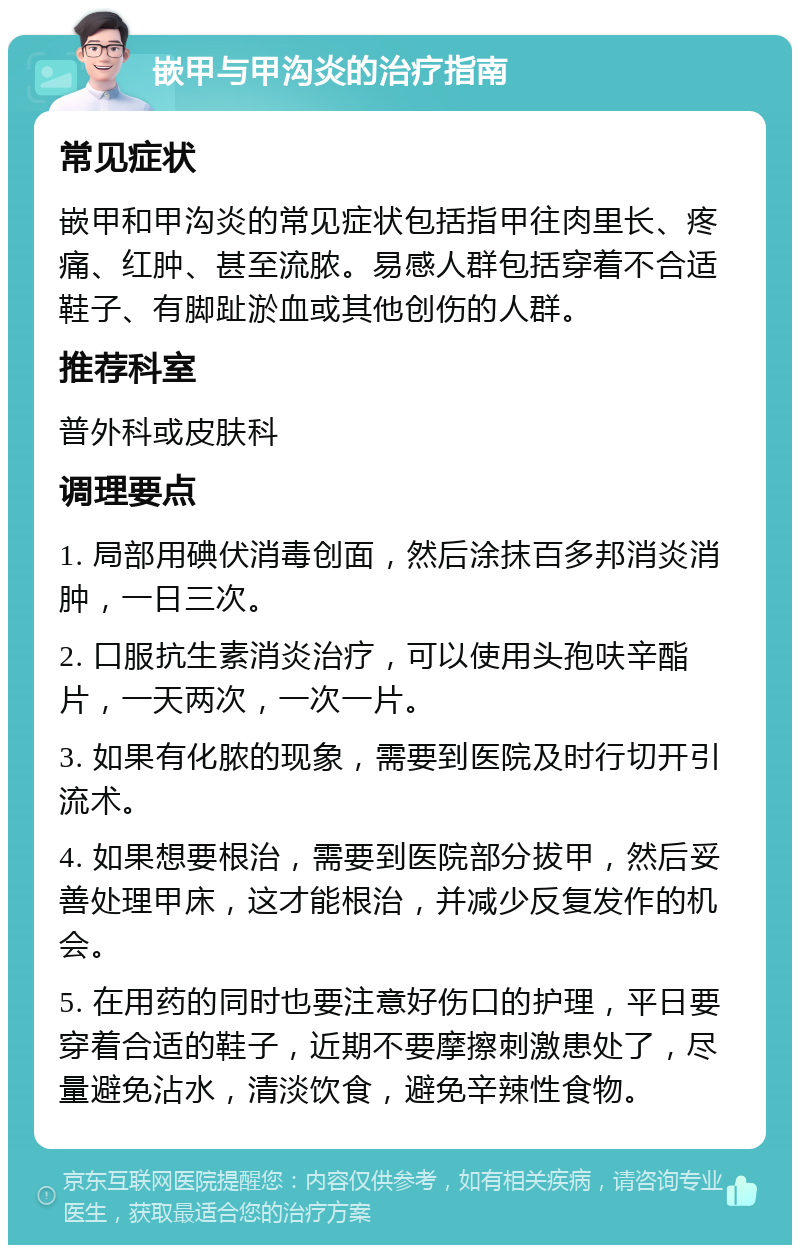 嵌甲与甲沟炎的治疗指南 常见症状 嵌甲和甲沟炎的常见症状包括指甲往肉里长、疼痛、红肿、甚至流脓。易感人群包括穿着不合适鞋子、有脚趾淤血或其他创伤的人群。 推荐科室 普外科或皮肤科 调理要点 1. 局部用碘伏消毒创面，然后涂抹百多邦消炎消肿，一日三次。 2. 口服抗生素消炎治疗，可以使用头孢呋辛酯片，一天两次，一次一片。 3. 如果有化脓的现象，需要到医院及时行切开引流术。 4. 如果想要根治，需要到医院部分拔甲，然后妥善处理甲床，这才能根治，并减少反复发作的机会。 5. 在用药的同时也要注意好伤口的护理，平日要穿着合适的鞋子，近期不要摩擦刺激患处了，尽量避免沾水，清淡饮食，避免辛辣性食物。