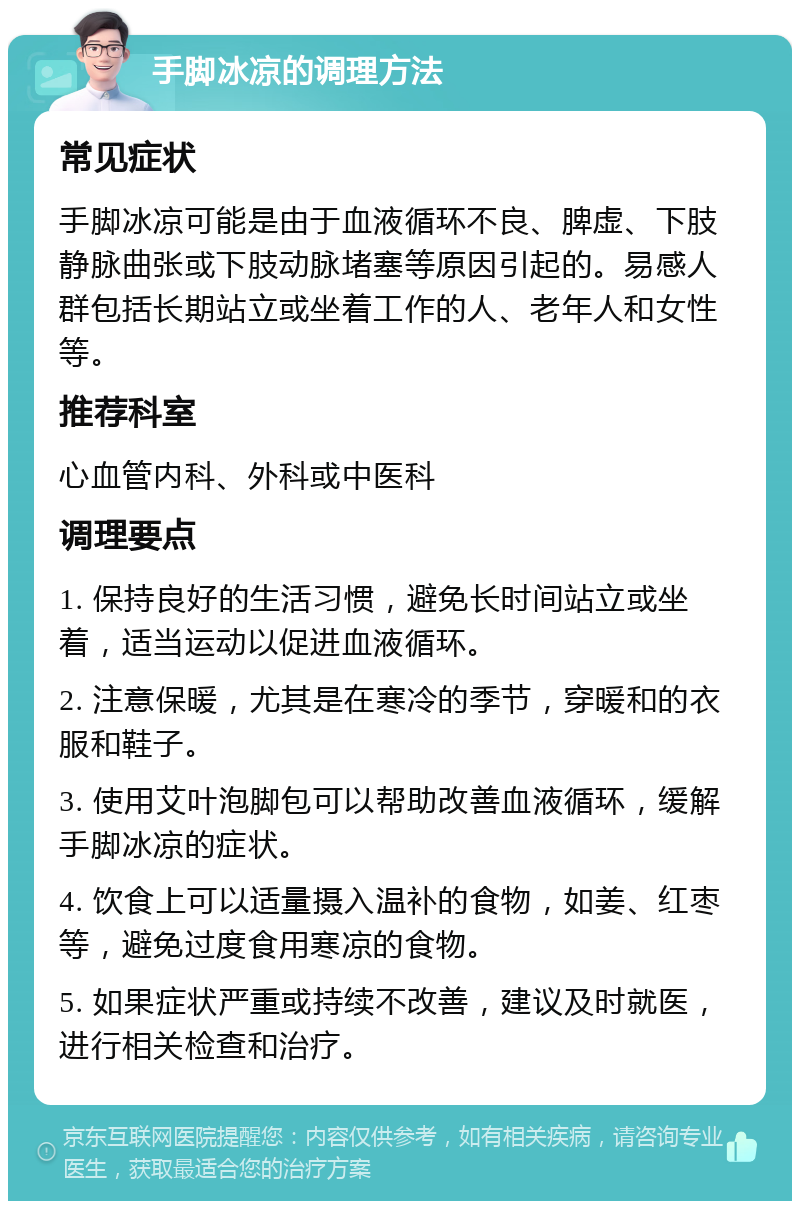 手脚冰凉的调理方法 常见症状 手脚冰凉可能是由于血液循环不良、脾虚、下肢静脉曲张或下肢动脉堵塞等原因引起的。易感人群包括长期站立或坐着工作的人、老年人和女性等。 推荐科室 心血管内科、外科或中医科 调理要点 1. 保持良好的生活习惯，避免长时间站立或坐着，适当运动以促进血液循环。 2. 注意保暖，尤其是在寒冷的季节，穿暖和的衣服和鞋子。 3. 使用艾叶泡脚包可以帮助改善血液循环，缓解手脚冰凉的症状。 4. 饮食上可以适量摄入温补的食物，如姜、红枣等，避免过度食用寒凉的食物。 5. 如果症状严重或持续不改善，建议及时就医，进行相关检查和治疗。