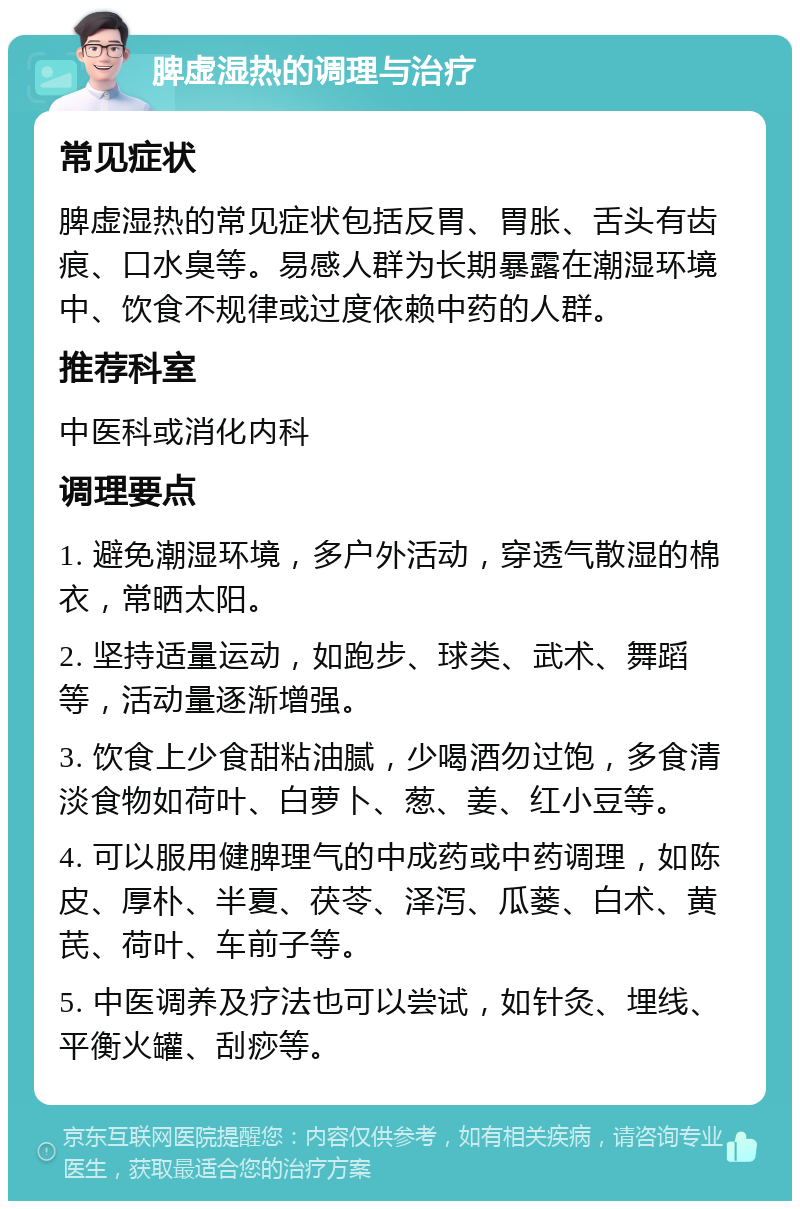 脾虚湿热的调理与治疗 常见症状 脾虚湿热的常见症状包括反胃、胃胀、舌头有齿痕、口水臭等。易感人群为长期暴露在潮湿环境中、饮食不规律或过度依赖中药的人群。 推荐科室 中医科或消化内科 调理要点 1. 避免潮湿环境，多户外活动，穿透气散湿的棉衣，常晒太阳。 2. 坚持适量运动，如跑步、球类、武术、舞蹈等，活动量逐渐增强。 3. 饮食上少食甜粘油腻，少喝酒勿过饱，多食清淡食物如荷叶、白萝卜、葱、姜、红小豆等。 4. 可以服用健脾理气的中成药或中药调理，如陈皮、厚朴、半夏、茯苓、泽泻、瓜蒌、白术、黄芪、荷叶、车前子等。 5. 中医调养及疗法也可以尝试，如针灸、埋线、平衡火罐、刮痧等。