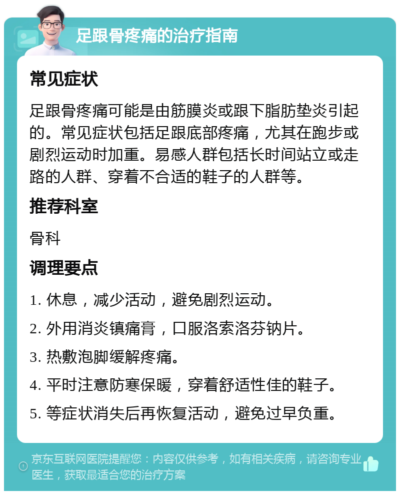 足跟骨疼痛的治疗指南 常见症状 足跟骨疼痛可能是由筋膜炎或跟下脂肪垫炎引起的。常见症状包括足跟底部疼痛，尤其在跑步或剧烈运动时加重。易感人群包括长时间站立或走路的人群、穿着不合适的鞋子的人群等。 推荐科室 骨科 调理要点 1. 休息，减少活动，避免剧烈运动。 2. 外用消炎镇痛膏，口服洛索洛芬钠片。 3. 热敷泡脚缓解疼痛。 4. 平时注意防寒保暖，穿着舒适性佳的鞋子。 5. 等症状消失后再恢复活动，避免过早负重。