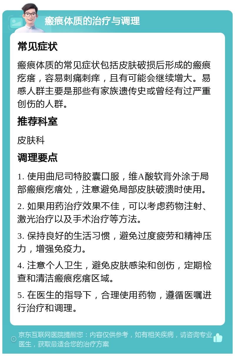 瘢痕体质的治疗与调理 常见症状 瘢痕体质的常见症状包括皮肤破损后形成的瘢痕疙瘩，容易刺痛刺痒，且有可能会继续增大。易感人群主要是那些有家族遗传史或曾经有过严重创伤的人群。 推荐科室 皮肤科 调理要点 1. 使用曲尼司特胶囊口服，维A酸软膏外涂于局部瘢痕疙瘩处，注意避免局部皮肤破溃时使用。 2. 如果用药治疗效果不佳，可以考虑药物注射、激光治疗以及手术治疗等方法。 3. 保持良好的生活习惯，避免过度疲劳和精神压力，增强免疫力。 4. 注意个人卫生，避免皮肤感染和创伤，定期检查和清洁瘢痕疙瘩区域。 5. 在医生的指导下，合理使用药物，遵循医嘱进行治疗和调理。