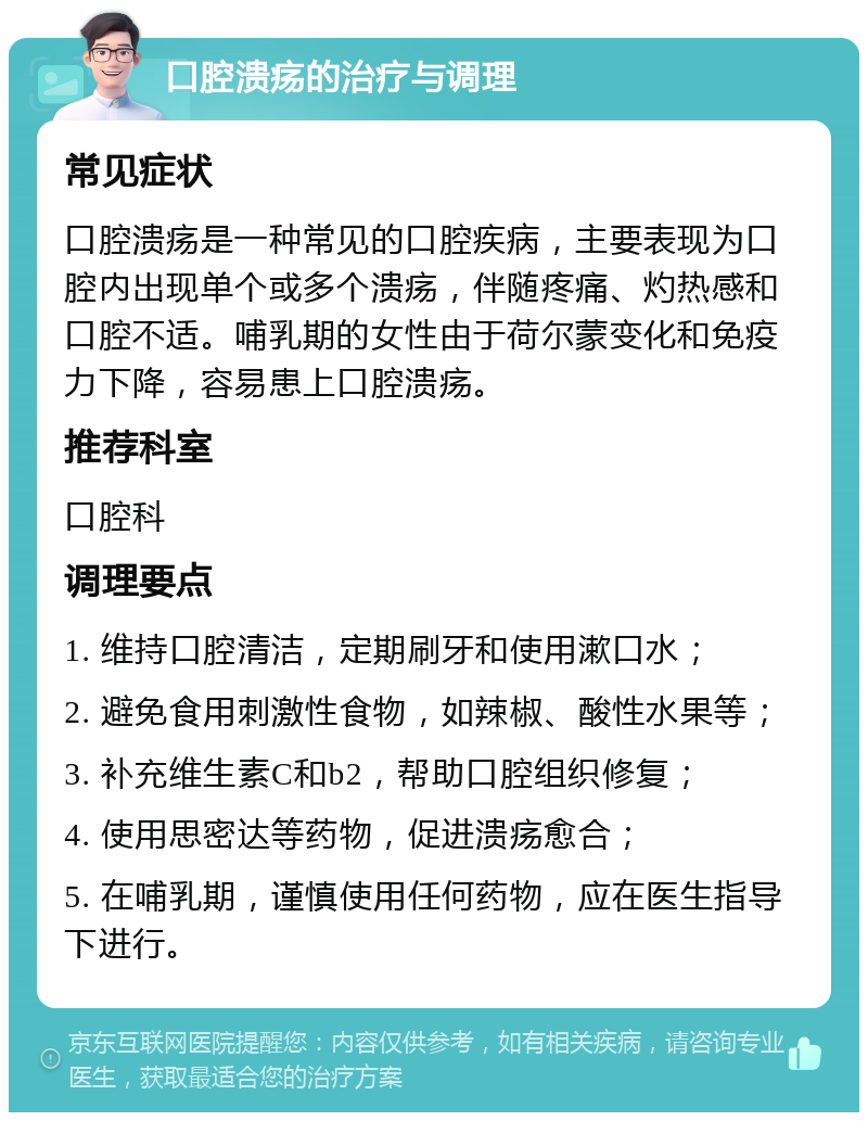 口腔溃疡的治疗与调理 常见症状 口腔溃疡是一种常见的口腔疾病，主要表现为口腔内出现单个或多个溃疡，伴随疼痛、灼热感和口腔不适。哺乳期的女性由于荷尔蒙变化和免疫力下降，容易患上口腔溃疡。 推荐科室 口腔科 调理要点 1. 维持口腔清洁，定期刷牙和使用漱口水； 2. 避免食用刺激性食物，如辣椒、酸性水果等； 3. 补充维生素C和b2，帮助口腔组织修复； 4. 使用思密达等药物，促进溃疡愈合； 5. 在哺乳期，谨慎使用任何药物，应在医生指导下进行。