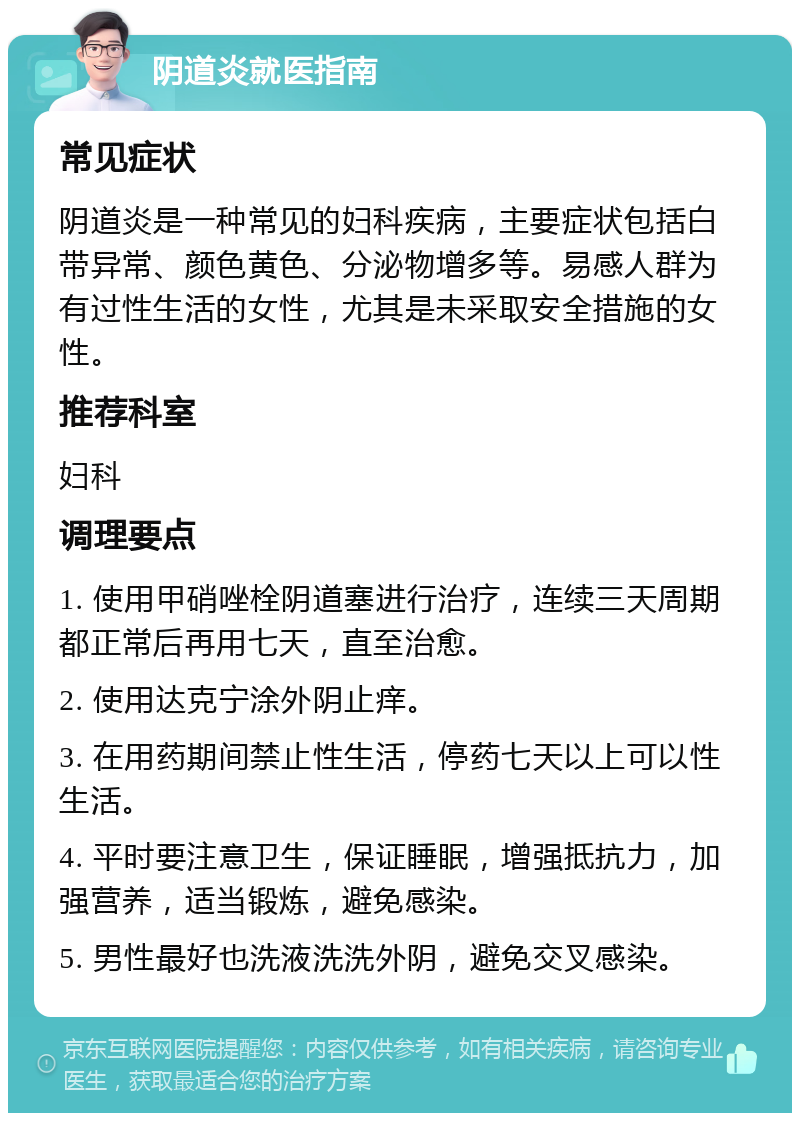 阴道炎就医指南 常见症状 阴道炎是一种常见的妇科疾病，主要症状包括白带异常、颜色黄色、分泌物增多等。易感人群为有过性生活的女性，尤其是未采取安全措施的女性。 推荐科室 妇科 调理要点 1. 使用甲硝唑栓阴道塞进行治疗，连续三天周期都正常后再用七天，直至治愈。 2. 使用达克宁涂外阴止痒。 3. 在用药期间禁止性生活，停药七天以上可以性生活。 4. 平时要注意卫生，保证睡眠，增强抵抗力，加强营养，适当锻炼，避免感染。 5. 男性最好也洗液洗洗外阴，避免交叉感染。