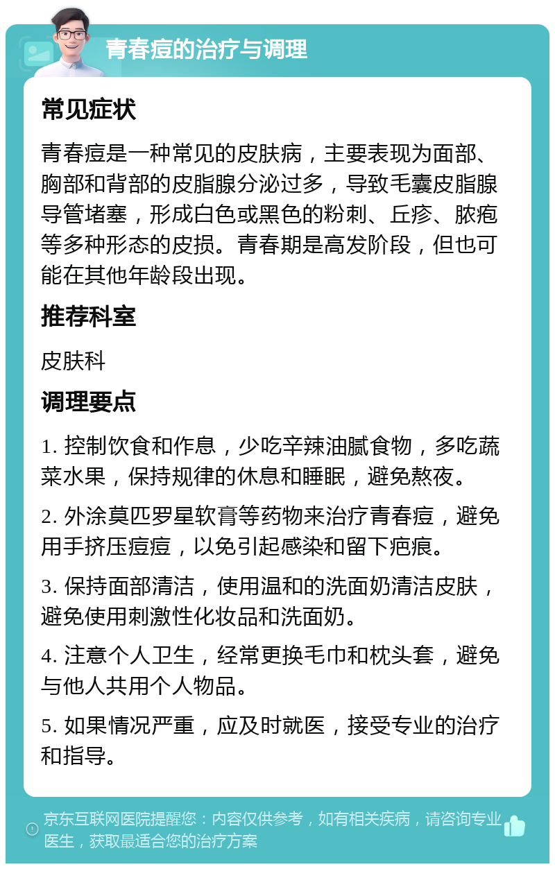 青春痘的治疗与调理 常见症状 青春痘是一种常见的皮肤病，主要表现为面部、胸部和背部的皮脂腺分泌过多，导致毛囊皮脂腺导管堵塞，形成白色或黑色的粉刺、丘疹、脓疱等多种形态的皮损。青春期是高发阶段，但也可能在其他年龄段出现。 推荐科室 皮肤科 调理要点 1. 控制饮食和作息，少吃辛辣油腻食物，多吃蔬菜水果，保持规律的休息和睡眠，避免熬夜。 2. 外涂莫匹罗星软膏等药物来治疗青春痘，避免用手挤压痘痘，以免引起感染和留下疤痕。 3. 保持面部清洁，使用温和的洗面奶清洁皮肤，避免使用刺激性化妆品和洗面奶。 4. 注意个人卫生，经常更换毛巾和枕头套，避免与他人共用个人物品。 5. 如果情况严重，应及时就医，接受专业的治疗和指导。